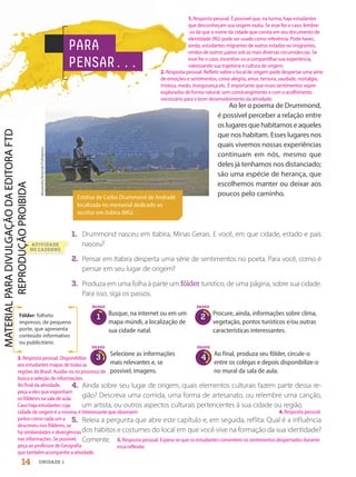 Ao ler o poema de Drummond,
é possível perceber a relação entre
oslugaresquehabitamoseaqueles
que nos habitam. Esses lugares nos
quais vivemos nossas experiências
continuam em nós, mesmo que
deles já tenhamos nos distanciado;
são uma espécie de herança, que
escolhemos manter ou deixar aos
poucos pelo caminho.
1. Drummond nasceu em Itabira, Minas Gerais. E você, em que cidade, estado e país
nasceu?
2. Pensar em Itabira desperta uma série de sentimentos no poeta. Para você, como é
pensar em seu lugar de origem?
3. Produza em uma folha à parte um fôlder turístico, de uma página, sobre sua cidade.
Para isso, siga os passos.
4. Ainda sobre seu lugar de origem, quais elementos culturais fazem parte dessa re-
gião? Descreva uma comida, uma forma de artesanato, ou relembre uma canção,
um artista, ou outros aspectos culturais pertencentes à sua cidade ou região.
5. Releia a pergunta que abre este capítulo e, em seguida, reflita: Qual é a influência
dos hábitos e costumes do local em que você vive na formação da sua identidade?
Comente.
Estátua de Carlos Drummond de Andrade
localizada no memorial dedicado ao
escritor em Itabira (MG).
Alexandre
Rezende/Folhapress
Fôlder: folheto
impresso, de pequeno
porte, que apresenta
conteúdo informativo
ou publicitário.
PARA
PENSAR...
PASSO
1
Busque, na internet ou em um
mapa-múndi, a localização de
sua cidade natal.
Procure, ainda, informações sobre clima,
vegetação, pontos turísticos e/ou outras
características interessantes.
Selecione as informações
mais relevantes e, se
possível, imagens.
Ao final, produza seu fôlder, circule-o
entre os colegas e depois disponibilize-o
no mural da sala de aula.
PASSO
2
PASSO
3
PASSO
4
14 UNIDADE 1
5. Resposta pessoal. Espera-se que os estudantes comentem os sentimentos despertados durante
essa reflexão.
4. Resposta pessoal.
3. Resposta pessoal. Disponibilize
aos estudantes mapas de todas as
regiões do Brasil. Auxilie-os no processo de
busca e seleção de informações.
Ao final da atividade,
peça a eles que exponham
os fôlderes na sala de aula.
Caso haja estudantes cuja
cidade de origem é a mesma, é interessante que observem
juntos como cada um a
descreveu nos fôlderes, se
há similaridades e divergências
nas informações. Se possível,
peça ao professor de Geografia
que também acompanhe a atividade.
1. Resposta pessoal. É possível que, na turma, haja estudantes
que desconheçam sua origem exata. Se esse for o caso, lembre-
-os de que o nome da cidade que consta em seu documento de
identidade (RG) pode ser usado como referência. Pode haver,
ainda, estudantes migrantes de outros estados ou imigrantes,
vindos de outros países sob as mais diversas circunstâncias. Se
esse for o caso, incentive-os a compartilhar sua experiência,
valorizando sua trajetória e cultura de origem.
2. Resposta pessoal. Refletir sobre o local de origem pode despertar uma série
de emoções e sentimentos, como alegria, amor, ternura, saudade, nostalgia,
tristeza, medo, insegurança etc. É importante que esses sentimentos sejam
explorados de forma natural, sem constrangimento e com o acolhimento
necessário para o bom desenvolvimento da atividade.
ATIVIDADE
NO CADERNO
PDF2-PRO-6047-UN1-C1-10-19-LA-PNLD21.indd 14 2/21/20 4:36 PM
 