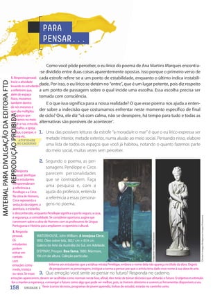3. Que emoção você sente ao pensar no futuro? Responda no caderno.
Christie's
Images/Bridgeman
Images/Fotoarena
WATERHOUSE, John William. A invejosa Circe,
1892. Óleo sobre tela, 180,7 cm × 87,4 cm.
Galeria de Arte da Austrália do Sul, em Adelaide.
D'EPINAY, Prosper. Boa fama, 1880. Mármore,
196 cm de altura. Coleção particular.
PARA
PENSAR...
Como você pôde perceber, o eu lírico do poema de Ana Martins Marques encontra-
-se dividido entre duas coisas aparentemente opostas. Isso porque o primeiro verso de
cada estrofe refere-se a um ponto de estabilidade, enquanto o último indica instabili-
dade. Por isso, o eu lírico se detém no “entre”, que é um lugar potente, pois diz respeito
a um ponto de passagem sobre o qual incide uma escolha. Essa escolha precisa ser
tomada com consciência.
E o que isso significa para a nossa realidade? O que esse poema nos ajuda a enten-
der sobre a indecisão que costumamos enfrentar neste momento específico de final
de ciclo? Ora, ele diz “vá com calma, não se desespere, há tempo para tudo e todas as
alternativas são possíveis de acontecer”.
1. Uma das possíveis leituras da estrofe “a morada/e o mar” é que o eu lírico expressa ser
metade interior, metade exterior, numa alusão ao meio social. Pensando nisso, elabore
uma lista de todos os espaços que você já habitou, notando o quanto fazemos parte
do meio social, muitas vezes sem perceber.
ATIVIDADE
NO CADERNO
2. Segundo o poema, as per-
sonagens Penélope e Circe
parecem personalidades
que se contrapõem. Faça
uma pesquisa e, com a
ajuda do professor, entenda
a referência a essas persona-
gens no poema.
Bridgeman
Images/Fotoarena
158 UNIDADE 3
1. Resposta pessoal.
Inicie a atividade
levando os estudantes
a refletirem que,
além do espaço
físico, moramos
também dentro
de nós mesmos e
que são múltiplos
os espaços que
habitamos no meio
social: a rua, a escola,
o trabalho, a igreja,
a praça, o parque, o
cinema etc.
Informe aos estudantes que a estátua retrata Penélope, embora o nome dela não apareça no título da obra. Depois
de pesquisarem as personagens, instigue a turma a pensar por que o artista teria dado esse nome à sua obra de arte.
2. Resposta
pessoal. Verifique
se os estudantes
compreenderam
a referência a
Penélope e a Circe.
Na obra de Homero,
Circe representa a
sedução da viagem, a
aventura, o estranho,
3. Resposta
pessoal.
Os
estudantes
podem
entrar em
contato
com
emoções como
medo, tristeza
ou raiva. Se essas
o desconhecido, enquanto Penélope significa o porto seguro, a casa,
a segurança, a comodidade. Se considerar oportuno, sugira que
conversem sobre a obra de Homero com os professores de Língua
Portuguesa e História para ampliarem o repertório cultural.
emoções aparecerem, devem ser acolhidas como normais nesta fase, afinal, eles terão de tomar decisões que afetarão o futuro. O objetivo é estimulá-
-los a manter a esperança, a enxergar o futuro como algo que pode ser melhor, pois, se tiverem otimismo e usarem as ferramentas disponíveis a seu
favor (cursos técnicos, programas de jovem aprendiz, bolsas de estudo), estarão no caminho certo.
PDF-autor-PRO-6047-UN3-C4-156-163-LA-PNLD21.indd 158 2/26/20 2:13 PM
 
