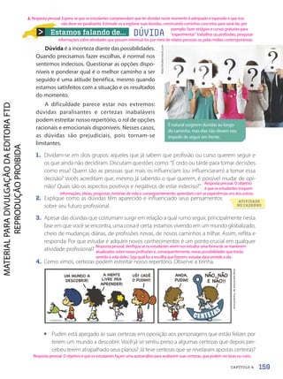 Estamos falando de...
Dúvida é a incerteza diante das possibilidades.
Quando precisamos fazer escolhas, é normal nos
sentirmos indecisos. Questionar as opções dispo-
níveis e ponderar qual é o melhor caminho a ser
seguido é uma atitude benéfica, mesmo quando
estamos satisfeitos com a situação e os resultados
do momento.
A dificuldade parece estar nos extremos:
dúvidas paralisantes e certezas inabaláveis
podem estreitar nosso repertório, o rol de opções
racionais e emocionais disponíveis. Nesses casos,
as dúvidas são prejudiciais, pois tornam-se
limitantes.
1. Dividam-se em dois grupos: aqueles que já sabem que profissão ou curso querem seguir e
os que ainda não decidiram. Discutam questões como: “É cedo ou tarde para tomar decisões
como essa? Quem são as pessoas que mais os influenciam (ou influenciaram) a tomar essa
decisão? Vocês acreditam que, mesmo já sabendo o que querem, é possível mudar de opi-
nião? Quais são os aspectos positivos e negativos de estar indeciso?”.
2. Explique como as dúvidas têm aparecido e influenciado seus pensamentos
sobre seu futuro profissional.
3. Apesar das dúvidas que costumam surgir em relação a qual rumo seguir, principalmente nesta
fase em que você se encontra, uma coisa é certa: estamos vivendo em um mundo globalizado,
cheio de mudanças diárias, de profissões novas, de novos caminhos a trilhar. Assim, reflita e
responda: Por que estudar e adquirir novos conhecimentos é um ponto crucial em qualquer
atividade profissional?
4. Como vimos, certezas podem estreitar nosso repertório. Observe a tirinha.
É natural surgirem dúvidas ao longo
do caminho, mas elas não devem nos
impedir de seguir em frente.
Rido/Shutterstock.com
Armandinho,
de
Alexandre
Beck
• Pudim está apegado às suas certezas em oposição aos personagens que estão felizes por
terem um mundo a descobrir. Você já se sentiu preso a algumas certezas que depois per-
cebeu terem atrapalhado seus planos? Já teve certezas que se revelaram apostas certeiras?
DÚVIDA
ATIVIDADE
NO CADERNO
159
CAPÍTULO 4
2. Resposta pessoal. Espera-se que os estudantes compreendam que ter dúvidas neste momento é adequado e esperado e que isso
não deve ser paralisante. Estimule-os a explorar suas dúvidas, construindo caminhos concretos para saná-las; por
Resposta pessoal. O objetivo
é que os estudantes troquem
informações, ideias, propostas, histórias de vida e, consequentemente, aprendam com as experiências uns dos outros.
Resposta pessoal. Verifique se os estudantes veem nos estudos uma forma de se manterem
atualizados sobre novas profissões e, consequentemente, novas possibilidades que trarão
sentido à vida deles. Seja qual for a escolha que fizerem, estudar dará sentido a ela.
Resposta pessoal. O objetivo é que os estudantes façam uma autoanálise para avaliarem suas certezas, que podem ser boas ou ruins.
exemplo: fazer estágios e cursos gratuitos para
“experimentar” trabalhos ou profissões, pesquisar
informações sobre atividades que possam interessá-los por meio de relatos pessoais ou pelas mídias contemporâneas.
PDF2-PRO-6047-UN3-C4-156-163-LA-PNLD21.indd 159 2/21/20 8:01 PM
 
