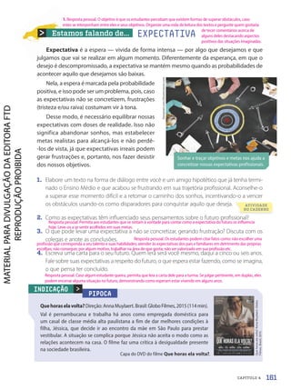 Estamos falando de...
Expectativa é a espera — vivida de forma intensa — por algo que desejamos e que
julgamos que vai se realizar em algum momento. Diferentemente da esperança, em que o
desejo é descompromissado, a expectativa se mantém mesmo quando as probabilidades de
acontecer aquilo que desejamos são baixas.
Nela, a espera é marcada pela probabilidade
positiva, e isso pode ser um problema, pois, caso
as expectativas não se concretizem, frustrações
(tristeza e/ou raiva) costumam vir à tona.
Desse modo, é necessário equilibrar nossas
expectativas com doses de realidade. Isso não
significa abandonar sonhos, mas estabelecer
metas realistas para alcançá-los e não perdê-
-los de vista, já que expectativas irreais podem
gerar frustrações e, portanto, nos fazer desistir
dos nossos objetivos.
1. Elabore um texto na forma de diálogo entre você e um amigo hipotético que já tenha termi-
nado o Ensino Médio e que acabou se frustrando em sua trajetória profissional. Aconselhe-o
a superar esse momento difícil e a retomar o caminho dos sonhos, incentivando-o a vencer
os obstáculos usando-os como disparadores para conquistar aquilo que deseja.
2. Como as expectativas têm influenciado seus pensamentos sobre o futuro profissional?
3. O que pode levar uma expectativa a não se concretizar, gerando frustração? Discuta com os
colegas e anote as conclusões.
4. Escreva uma carta para o seu futuro. Quem lerá será você mesmo, daqui a cinco ou seis anos.
Fale sobre suas expectativas a respeito do futuro, o que espera estar fazendo, como se imagina,
o que pensa ter concluído.
PIPOCA
Quehoraselavolta?Direção:AnnaMuylaert.Brasil:GloboFilmes,2015(114min).
Val é pernambucana e trabalha há anos como empregada doméstica para
um casal de classe média alta paulistana a fim de dar melhores condições à
filha, Jéssica, que decide ir ao encontro da mãe em São Paulo para prestar
vestibular. A situação se complica porque Jéssica não aceita o modo como as
relações acontecem na casa. O filme faz uma crítica à desigualdade presente
na sociedade brasileira.

Que
horas
ela
volta?
Anna
Muylaert.
Globo
Filmes.
Brasil,
2015.
INDICAÇÃO
Rawpixel.com/Shutterstock.com
Sonhar e traçar objetivos e metas nos ajuda a
concretizar nossas expectativas profissionais.
EXPECTATIVA
ATIVIDADE
NO CADERNO
Capa do DVD do filme Que horas ela volta?.
161
CAPÍTULO 4
1. Resposta pessoal. O objetivo é que os estudantes percebam que existem formas de superar obstáculos, caso
estes se interponham entre eles e seus objetivos. Organize uma roda de leitura dos textos e pergunte quem gostaria
de tecer comentários acerca de
alguns deles destacando aspectos
positivos das situações imaginadas.
Resposta pessoal. Permita aos estudantes que se sintam à vontade para contar como a expectativa do futuro os influencia
hoje. Leve-os a se sentir acolhidos em suas metas.
Resposta pessoal. Os estudantes podem citar fatos como: não escolher uma
profissão que corresponda a seu talento e suas habilidades; atender às expectativas dos pais e familiares em detrimento das próprias
escolhas; não conseguir, por algum motivo, trabalhar na área de que gosta; não ser valorizado em sua profissão etc.
Resposta pessoal. Caso algum estudante queira, permita que leia a carta dele para a turma. Se julgar pertinente, em duplas, eles
podem encenar alguma situação no futuro, demonstrando como esperam estar vivendo em alguns anos.
PDF-PRO-6047-UN3-C4-156-163-LA-PNLD21.indd 161 2/21/20 1:33 PM
 