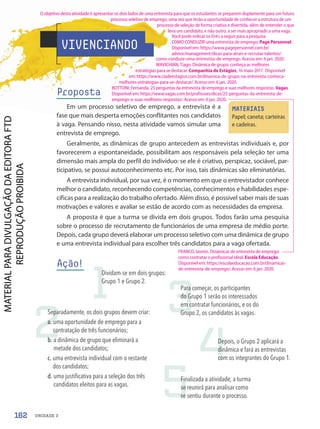 VIVENCIANDO
Proposta
Em um processo seletivo de emprego, a entrevista é a
fase que mais desperta emoções conflitantes nos candidatos
à vaga. Pensando nisso, nesta atividade vamos simular uma
entrevista de emprego.
Geralmente, as dinâmicas de grupo antecedem as entrevistas individuais e, por
favorecerem a espontaneidade, possibilitam aos responsáveis pela seleção ter uma
dimensão mais ampla do perfil do indivíduo: se ele é criativo, perspicaz, sociável, par-
ticipativo, se possui autoconhecimento etc. Por isso, tais dinâmicas são eliminatórias.
A entrevista individual, por sua vez, é o momento em que o entrevistador conhece
melhor o candidato, reconhecendo competências, conhecimentos e habilidades espe-
cíficas para a realização do trabalho ofertado. Além disso, é possível saber mais de suas
motivações e valores e avaliar se estão de acordo com as necessidades da empresa.
A proposta é que a turma se divida em dois grupos. Todos farão uma pesquisa
sobre o processo de recrutamento de funcionários de uma empresa de médio porte.
Depois, cada grupo deverá elaborar um processo seletivo com uma dinâmica de grupo
e uma entrevista individual para escolher três candidatos para a vaga ofertada.
Ação!
MATERIAIS
Papel; caneta; carteiras
e cadeiras.
1
2
3
4
5
Depois, o Grupo 2 aplicará a
dinâmica e fará as entrevistas
com os integrantes do Grupo 1.
Finalizada a atividade, a turma
se reunirá para analisar como
se sentiu durante o processo.
Para começar, os participantes
do Grupo 1 serão os interessados
em contratar funcionários, e os do
Grupo 2, os candidatos às vagas.
Separadamente, os dois grupos devem criar:
a. uma oportunidade de emprego para a
contratação de três funcionários;
b. a dinâmica de grupo que eliminará a
metade dos candidatos;
c. uma entrevista individual com o restante
dos candidatos;
d. uma justificativa para a seleção dos três
candidatos eleitos para as vagas.
Dividam-se em dois grupos:
Grupo 1 e Grupo 2.
162 UNIDADE 3
O objetivo desta atividade é apresentar os dois lados de uma entrevista para que os estudantes se preparem duplamente para um futuro
processo seletivo de emprego, uma vez que terão a oportunidade de conhecer a estrutura de um
processo de seleção de forma criativa e divertida, além de entender o que
leva um candidato, e não outro, a ser mais apropriado a uma vaga.
Você pode indicar os links a seguir para a pesquisa.
COMO CONDUZIR uma entrevista de emprego. Page Personnel.
Disponível em: https://www.pagepersonnel.com.br/
advice/management/dicas-para-atrair-e-recrutar-talentos/
como-conduzir-uma-entrevista-de-emprego. Acesso em: 6 jan. 2020.
MAVICHIAN, Tiago. Dinâmica de grupo: conheça as melhores
estratégias para se destacar. Companhia de Estágios, 16 maio 2017. Disponível
em: https://www.ciadeestagios.com.br/dinamica-de-grupo-na-entrevista-conheca-
melhores-estrategias-para-se-destacar/. Acesso em: 6 jan. 2020.
BOTTONI, Fernanda. 25 perguntas da entrevista de emprego e suas melhores respostas. Vagas.
Disponível em: https://www.vagas.com.br/profissoes/dicas/25-perguntas-da-entrevista-de-
emprego-e-suas-melhores-respostas/. Acesso em: 6 jan. 2020.
FRANCO, Iasmin. Dinâmicas de entrevista de emprego:
como contratar o profissional ideal. Escola Educação.
Disponível em: https://escolaeducacao.com.br/dinamicas-
de-entrevista-de-emprego/. Acesso em: 6 jan. 2020.
PDF-PRO-6047-UN3-C4-156-163-LA-PNLD21.indd 162 2/21/20 1:33 PM
 