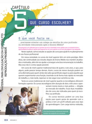 UNIDADE 3
5
CAPÍTULO
O que você faria se.
.
.
... precisasse orientar um colega na escolha de uma profissão
ou atividade remunerada após o Ensino Médio?
Uma boa formação profissional depende
também do empenho do estudante.
Neste capítulo, vamos estudar as opções de curso para ajudá-lo no planejamento
de seu futuro profissional.
Em nossa sociedade, os cursos de nível superior têm um certo prestígio. Além
disso, dar continuidade aos estudos depois do Ensino Médio nos mantém atualiza-
dos e motivados, além de nos ajudar a conseguir uma boa remuneração no trabalho.
Mas essa não é a única opção possível.
Um curso de nível superior tradicional dura de quatro a seis anos, o que, para
alguns, pode parecer tempo demais. Assim, cursos de menor duração podem ser
uma alternativa para quem ainda não sabe que profissão seguir ou para aqueles que
querem experimentar uma função, inserindo-se de forma mais rápida no mercado
de trabalho, e, mais tarde, repensar se vão seguir esse caminho ou não.
Tanto os cursos tradicionais de nível superior quanto os tecnológicos oferecem
formação superior. Os cursos tecnológicos têm duração de dois a três anos e apre-
sentam menos teoria e mais prática — dirigida
ao mercado de trabalho. Essas duas modalida-
des de curso são indicadas para quem já esco-
lheu sua profissão.
Os cursos técnicos podem ser uma boa
opção para quem gosta de aprender com a
prática e tem um perfil voltado para esse tipo
de aprendizagem. Com carga teórica reduzida,
QUE CURSO ESCOLHER?
Monkey Business Images/Shutterstock.com
164
Esta pergunta é um catalisador para as questões que vão ser abordadas neste capítulo, pois os estudantes terão a
oportunidade de analisar as opções para ingressar em um curso superior ou em outro que julgarem mais adequado.
PDF-PRO-6047-UN3-C5-164-169-LA-PNLD21.indd 164 2/21/20 1:33 PM
 