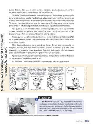 BIOGRAFIA
BillWattersonnasceuem5dejulhode1958,emWashington,
nos Estados Unidos. Pintor, ilustrador e cartunista, desde muito
jovem já demonstrava seu talento trabalhando no jornal da uni-
versidade. Criou a premiada e mundialmente conhecida série de
tiras Calvin e Haroldo, publicada de 1985 a 1995.
Bill Watterson teve trabalhos rejeitados antes do sucesso com Calvin e Haroldo.
The
Plain
Dealer,
C.
H.
Pete
Copeland/
AP
Photo/Glow
Images
Calvin-Hobbes,
Bill
Watterson
©
1992
Watterson/
Dist.
by
Andrews
McMeel
Syndication
duram de um a dois anos e, assim como os cursos de graduação, exigem compro-
vação de conclusão do Ensino Médio em sua admissão.
Os cursos profissionalizantes ou livres são dirigidos a pessoas que querem apren-
der uma atividade ou ampliar habilidades já adquiridas. Podem ser feitos também por
quem já tem uma profissão, mas quer se aprofundar em um conhecimento específico.
São curtos, com duração de um semestre ou menos, e têm foco quase total na prática,
preparando os estudantes para trabalhar em funções específicas de forma rápida.
Para quem está em dúvida quanto à escolha da profissão ou quer experimentar
como é trabalhar em alguma área específica, esses cursos são uma boa opção.
Geralmente, podem ser feitos junto com o Ensino Médio.
Muitos cursos são oferecidos também por meio do Ensino a Distância (EAD),
isto é, os estudantes podem fazê-los em casa, pelo computador, facilitando, assim,
o acesso ao estudo.
Além da comodidade, o curso a distância é mais flexível que o presencial em
relação a horários, mas não oferece a mesma vivência acadêmica que este, como
atividades em grupo ou extracurriculares. Quanto à diplomação, não há distinção
entre o diploma obtido por um curso presencial e um a distância.
Apesar das diferenças entre as modalidades, é importante lembrar: todos os
cursos requerem empenho e dedicação.
Na tirinha de Calvin, vemos a relação entre estudos e futuro profissional.
165
CAPÍTULO 5
PDF-PRO-6047-UN3-C5-164-169-LA-PNLD21.indd 165 2/21/20 1:33 PM
 