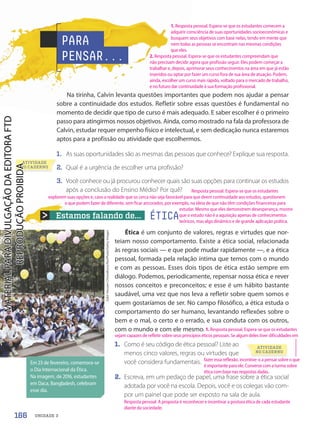 Estamos falando de...
Em 23 de fevereiro, comemora-se
o Dia Internacional da Ética.
Na imagem, de 2016, estudantes
em Daca, Bangladesh, celebram
esse dia.
ATIVIDADE
NO CADERNO
PARA
PENSAR...
Na tirinha, Calvin levanta questões importantes que podem nos ajudar a pensar
sobre a continuidade dos estudos. Refletir sobre essas questões é fundamental no
momento de decidir que tipo de curso é mais adequado. E saber escolher é o primeiro
passo para atingirmos nossos objetivos. Ainda, como mostrado na fala da professora de
Calvin, estudar requer empenho físico e intelectual, e sem dedicação nunca estaremos
aptos para a profissão ou atividade que escolhermos.
1. As suas oportunidades são as mesmas das pessoas que conhece? Explique sua resposta.
2. Qual é a urgência de escolher uma profissão?
3. Você conhece ou já procurou conhecer quais são suas opções para continuar os estudos
após a conclusão do Ensino Médio? Por quê?
ÉTICA
Ética é um conjunto de valores, regras e virtudes que nor-
teiam nosso comportamento. Existe a ética social, relacionada
às regras sociais — e que pode mudar rapidamente —, e a ética
pessoal, formada pela relação íntima que temos com o mundo
e com as pessoas. Esses dois tipos de ética estão sempre em
diálogo. Podemos, periodicamente, repensar nossa ética e rever
nossos conceitos e preconceitos; e esse é um hábito bastante
saudável, uma vez que nos leva a refletir sobre quem somos e
quem gostaríamos de ser. No campo filosófico, a ética estuda o
comportamento do ser humano, levantando reflexões sobre o
bem e o mal, o certo e o errado, e sua conduta com os outros,
com o mundo e com ele mesmo.
1. Como é seu código de ética pessoal? Liste ao
menos cinco valores, regras ou virtudes que
você considera fundamentais.
2. Escreva, em um pedaço de papel, uma frase sobre a ética social
adotada por você na escola. Depois, você e os colegas vão com-
por um painel que pode ser exposto na sala de aula.
Zakir
Hossain
Chowdhury/NurPhoto/Getty
Images
ATIVIDADE
NO CADERNO
166 UNIDADE 3
1. Resposta pessoal. Espera-se que os estudantes comecem a
adquirir consciência de suas oportunidades socioeconômicas e
busquem seus objetivos com base nelas, tendo em mente que
nem todas as pessoas se encontram nas mesmas condições
que eles.
2. Resposta pessoal. Espera-se que os estudantes compreendam que
não precisam decidir agora que profissão seguir. Eles podem começar a
trabalhar e, depois, aprimorar seus conhecimentos na área em que já estão
inseridos ou optar por fazer um curso fora de sua área de atuação. Podem,
ainda, escolher um curso mais rápido, voltado para o mercado de trabalho,
e no futuro dar continuidade à sua formação profissional.
fazer essa reflexão, incentive-o a pensar sobre o que
é importante para ele. Converse com a turma sobre
ética com base nas respostas dadas.
Resposta pessoal. A proposta é reconhecer e incentivar a postura ética de cada estudante
diante da sociedade.
Resposta pessoal. Espera-se que os estudantes
explorem suas opções e, caso a realidade que os cerca não seja favorável para que deem continuidade aos estudos, questionem
o que podem fazer de diferente, sem ficar ancorados, por exemplo, na ideia de que não têm condições financeiras para
estudar. Mesmo que eles demonstrem desesperança, mostre
que o estudo não é a aquisição apenas de conhecimentos
teóricos, mas algo dinâmico e de grande aplicação prática.
1. Resposta pessoal. Espera-se que os estudantes
sejam capazes de refletir sobre seus princípios éticos pessoais. Se algum deles tiver dificuldades em
PDF2-PRO-6047-UN3-C5-164-169-LA-PNLD21.indd 166 2/21/20 8:09 PM
 