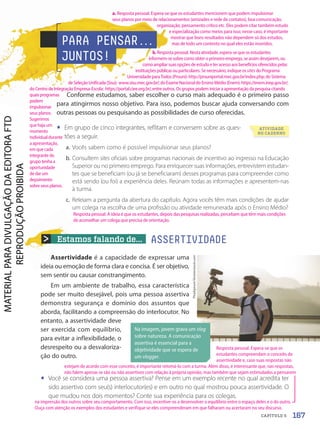 Estamos falando de...
PhaiApirom/Shutterstock.com
Na imagem, jovem grava um vlog
sobre natureza. A comunicação
assertiva é essencial para a
objetividade que se espera de
um vlogger.
Assertividade é a capacidade de expressar uma
ideia ou emoção de forma clara e concisa. É ser objetivo,
sem sentir ou causar constrangimento.
Em um ambiente de trabalho, essa característica
pode ser muito desejável, pois uma pessoa assertiva
demonstra segurança e domínio dos assuntos que
aborda, facilitando a compreensão do interlocutor. No
entanto, a assertividade deve
ser exercida com equilíbrio,
para evitar a inflexibilidade, o
desrespeito ou a desvaloriza-
ção do outro.
• Você se considera uma pessoa assertiva? Pense em um exemplo recente no qual acredita ter
sido assertivo com seu(s) interlocutor(es) e em outro no qual mostrou pouca assertividade. O
que mudou nos dois momentos? Conte sua experiência para os colegas.
ASSERTIVIDADE
PARA PENSAR.
.
.
JUNTOS!
ATIVIDADE
NO CADERNO
Conforme estudamos, saber escolher o curso mais adequado é o primeiro passo
para atingirmos nosso objetivo. Para isso, podemos buscar ajuda conversando com
outras pessoas ou pesquisando as possibilidades de curso oferecidas.
• Em grupo de cinco integrantes, reflitam e conversem sobre as ques-
tões a seguir.
a. Vocês sabem como é possível impulsionar seus planos?
b. Consultem sites oficiais sobre programas nacionais de incentivo ao ingresso na Educação
Superior ou no primeiro emprego. Para enriquecer suas informações, entrevistem estudan-
tes que se beneficiam (ou já se beneficiaram) desses programas para compreender como
está sendo (ou foi) a experiência deles. Reúnam todas as informações e apresentem-nas
à turma.
c. Releiam a pergunta da abertura do capítulo. Agora vocês têm mais condições de ajudar
um colega na escolha de uma profissão ou atividade remunerada após o Ensino Médio?
167
CAPÍTULO 5
a. Resposta pessoal. Espera-se que os estudantes mencionem que podem impulsionar
seus planos por meio de relacionamentos (amizades e rede de contatos), boa comunicação,
organização, pensamento crítico etc. Eles podem citar também estudo
e especialização como meios para isso; nesse caso, é importante
mostrar que bons resultados não dependem só dos estudos,
mas de todo um contexto no qual eles estão inseridos.
Resposta pessoal. A ideia é que os estudantes, depois das pesquisas realizadas, percebam que têm mais condições
de aconselhar um colega que precisa de orientação.
b. Resposta pessoal. Nesta atividade, espera-se que os estudantes
informem-se sobre como obter o primeiro emprego, se assim desejarem, ou
como ampliar suas opções de estudo e ter acesso aos benefícios oferecidos pelas
instituições públicas ou particulares. Se necessário, indique os sites do Programa
Universidade para Todos (Prouni): http://prouniportal.mec.gov.br/index.php; do Sistema
de Seleção Unificada (Sisu): www.sisu.mec.gov.br/; do Exame Nacional do Ensino Médio (Enem): https://enem.inep.gov.br/;
do Centro de Integração Empresa-Escola: https://portal.ciee.org.br/, entre outros. Os grupos podem iniciar a apresentação da pesquisa citando
quais programas
podem
impulsionar
seus planos.
Sugerimos
que haja um
momento
individualdurante
a apresentação,
em que cada
integrante do
grupo tenha a
oportunidade
de dar um
depoimento
sobre seus planos.
Resposta pessoal. Espera-se que os
estudantes compreendam o conceito de
assertividade e, caso suas respostas não
estejam de acordo com esse conceito, é importante retomá-lo com a turma. Além disso, é interessante que, nas respostas,
não falem apenas se são ou não assertivos com relação à própria opinião, mas também que sejam estimulados a pensarem
na impressão dos outros sobre seu comportamento. Com isso, incentive-os a desenvolver o equilíbrio entre o espaço deles e o do outro.
Ouça com atenção os exemplos dos estudantes e verifique se eles compreenderam em que falharam ou acertaram no seu discurso.
PDF-autor-PRO-6047-UN3-C5-164-169-LA-PNLD21.indd 167 2/27/20 1:50 PM
 