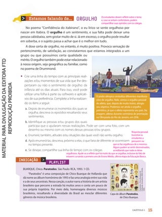 Estamos falando de...
No poema "Confidência do itabirano", o eu lírico se sente orgulhoso por
nascer em Itabira. O orgulho é um sentimento, e sua falta pode deixar uma
pessoa cabisbaixa, sem gostar muito de si. Já em excesso, o orgulho pode resultar
em soberba, e o sujeito passa a achar que é o melhor em tudo.
A dose certa de orgulho, no entanto, é muito positiva. Provoca sensação de
pertencimento, de satisfação, ao constatarmos que estamos integrados a um
grupo ou que possuímos certa qualidade ou
mérito. O orgulho também pode estar relacionado
à nossa origem, seja geográfica ou familiar, como
no poema de Drummond.
• Crie uma linha do tempo com as principais reali-
zações e/ou momentos de sua vida que lhe des-
pertaram ou não o sentimento de orgulho: da
infância até os dias atuais. Para isso, você pode
utilizar uma folha à parte ou softwares e aplicati-
vos de sua preferência. Complete a linha realizan-
do os itens a seguir.
a. Depois de enumerar os momentos dos quais se
orgulha, descreva os episódios ressaltando seus
sentimentos.
b. Identifique as pessoas e/ou grupos dos quais
participa que o ajudaram nessas realizações. Pode ser com uma foto, com um
desenho ou mesmo com os nomes dessas pessoas e/ou grupos.
c. Enumere, também, atitudes e/ou situações das quais você não sentiu orgulho.
d. Após enumerá-las, descreva, próximo a elas, o que faria de diferente se ocorressem
no tempo presente.
e. Se desejar, compartilhe sua linha do tempo com os colegas.
ORGULHO
PLAYLIST
BUARQUE, Chico. Paratodos. São Paulo: RCA, 1993. 1 CD.
“Paratodos” é uma composição de Chico Buarque de Hollanda que
dá nome ao álbum homônimo de 1993 e faz uma analogia entre sua vida
e a de seus ancestrais. Nessa canção, o autor narra a história de um artista
brasileiro que percorre a estrada há muitos anos e conta um pouco de
sua própria trajetória. Por meio dela, homenageia diversos músicos
brasileiros, ressaltando a diversidade do Brasil ao mesclar diferentes
gêneros da música brasileira.
Paratodos.
Chico
Buarque
de
Hollanda.
Gravadora:
BMG
Ariola,
1993.
>
INDICAÇÃO
Capa do álbum Paratodos,
de Chico Buarque.
O pódio olímpico simboliza diferentes manifesta-
ções de orgulho. Nele, vemos o orgulho pessoal
do atleta, que, depois de muito treino, atingiu
seu objetivo. Podemos ver ainda o orgulho
patriótico, já que o atleta representa seu país. Na
imagem, atletas durante cerimônia de premiação
na Olimpíada do Rio de Janeiro, em 2016.
CP
DC
Press/Shutterstock.com
15
CAPÍTULO 1
Resposta pessoal.
Incentive os
estudantes a
pensarem no
que os faz orgulhosos de si mesmos.
Alguns podem se sentir desmotivados,
acreditando que nada os deixa
orgulhosos. Ajude-os a refletir que há muito do que se orgulhar, inclusive do fato de
estarem cursando o primeiro ano do Ensino Médio, última etapa da Educação Básica.
Os estudantes devem refletir sobre o tema
e, caso se sintam confortáveis, podem
compartilhar suas opiniões com os colegas.
PDF-autor-PRO-6047-UN1-C1-10-19-LA-PNLD21.indd 15 26/02/20 14:47
 