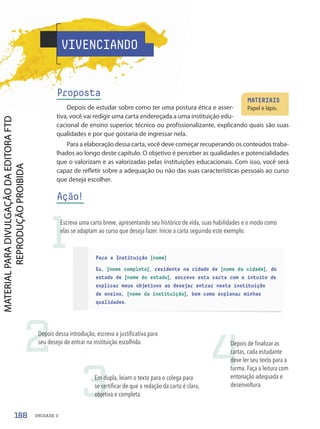 Para a Instituição [nome]
Eu, [nome completo], residente na cidade de [nome da cidade], do
estado de [nome do estado], escrevo esta carta com o intuito de
explicar meus objetivos ao desejar entrar nesta instituição
de ensino, [nome da instituição], bem como explanar minhas
qualidades.
VIVENCIANDO
Proposta
Depois de estudar sobre como ter uma postura ética e asser-
tiva, você vai redigir uma carta endereçada a uma instituição edu-
cacional de ensino superior, técnico ou profissionalizante, explicando quais são suas
qualidades e por que gostaria de ingressar nela.
Para a elaboração dessa carta, você deve começar recuperando os conteúdos traba-
lhados ao longo deste capítulo. O objetivo é perceber as qualidades e potencialidades
que o valorizam e as valorizadas pelas instituições educacionais. Com isso, você será
capaz de refletir sobre a adequação ou não das suas características pessoais ao curso
que deseja escolher.
Ação!
MATERIAIS
Papel e lápis.
1
2
3
4
Escreva uma carta breve, apresentando seu histórico de vida, suas habilidades e o modo como
elas se adaptam ao curso que deseja fazer. Inicie a carta seguindo este exemplo:
Depois dessa introdução, escreva a justificativa para
seu desejo de entrar na instituição escolhida.
Em dupla, leiam o texto para o colega para
se certificar de que a redação da carta é clara,
objetiva e completa.
Depois de finalizar as
cartas, cada estudante
deve ler seu texto para a
turma. Faça a leitura com
entonação adequada e
desenvoltura.
168 UNIDADE 3
PDF-PRO-6047-UN3-C5-164-169-LA-PNLD21.indd 168 2/21/20 1:33 PM
 