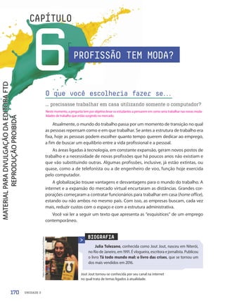 UNIDADE 3
6
CAPÍTULO
Atualmente, o mundo do trabalho passa por um momento de transição no qual
as pessoas repensam como e em que trabalhar. Se antes a estrutura de trabalho era
fixa, hoje as pessoas podem escolher quanto tempo querem dedicar ao emprego,
a fim de buscar um equilíbrio entre a vida profissional e a pessoal.
As áreas ligadas à tecnologia, em constante expansão, geram novos postos de
trabalho e a necessidade de novas profissões que há poucos anos não existiam e
que vão substituindo outras. Algumas profissões, inclusive, já estão extintas, ou
quase, como a de telefonista ou a de engenheiro de voo, função hoje exercida
pelo computador.
A globalização trouxe vantagens e desvantagens para o mundo do trabalho. A
internet e a expansão do mercado virtual encurtaram as distâncias. Grandes cor-
porações começaram a contratar funcionários para trabalhar em casa (home office),
estando ou não ambos no mesmo país. Com isso, as empresas buscam, cada vez
mais, reduzir custos com o espaço e com a estrutura administrativa.
Você vai ler a seguir um texto que apresenta as “esquisitices” de um emprego
contemporâneo.
O que você escolheria fazer se.
.
.
... precisasse trabalhar em casa utilizando somente o computador?
BIOGRAFIA
Julia Tolezano, conhecida como Jout Jout, nasceu em Niterói,
no Rio de Janeiro, em 1991. É vlogueira, escritora e jornalista. Publicou
o livro Tá todo mundo mal: o livro das crises, que se tornou um
dos mais vendidos em 2016.
Jout Jout tornou-se conhecida por seu canal na internet
no qual trata de temas ligados à atualidade.
PROFISSÃO TEM MODA?
Fábio
Guimarães/Extra/Agência
O
Globo
170
Neste momento, a pergunta tem por objetivo levar os estudantes a pensarem em como seria trabalhar nas novas moda-
lidades de trabalho que estão surgindo no mercado.
PDF-autor-PRO-6047-UN3-C6-170-175-LA-PNLD21.indd 170 26/02/20 18:26
 