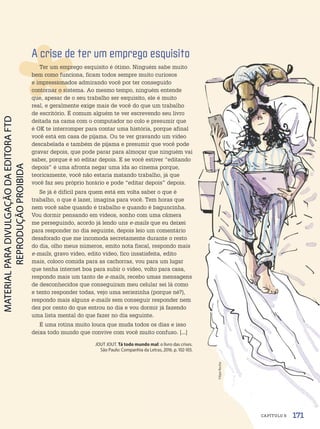 A crise de ter um emprego esquisito
Ter um emprego esquisito é ótimo. Ninguém sabe muito
bem como funciona, ficam todos sempre muito curiosos
e impressionados admirando você por ter conseguido
contornar o sistema. Ao mesmo tempo, ninguém entende
que, apesar de o seu trabalho ser esquisito, ele é muito
real, e geralmente exige mais de você do que um trabalho
de escritório. É comum alguém te ver escrevendo seu livro
deitada na cama com o computador no colo e presumir que
é OK te interromper para contar uma história, porque afinal
você está em casa de pijama. Ou te ver gravando um vídeo
descabelada e também de pijama e presumir que você pode
gravar depois, que pode parar para almoçar que ninguém vai
saber, porque é só editar depois. E se você estiver “editando
depois” é uma afronta negar uma ida ao cinema porque,
teoricamente, você não estaria matando trabalho, já que
você faz seu próprio horário e pode “editar depois” depois.
Se já é difícil para quem está em volta saber o que é
trabalho, o que é lazer, imagina para você. Tem horas que
nem você sabe quando é trabalho e quando é baguncinha.
Vou dormir pensando em vídeos, sonho com uma câmera
me perseguindo, acordo já lendo uns e-mails que eu deixei
para responder no dia seguinte, depois leio um comentário
desaforado que me incomoda secretamente durante o resto
do dia, olho meus números, emito nota fiscal, respondo mais
e-mails, gravo vídeo, edito vídeo, fico insatisfeita, edito
mais, coloco comida para as cachorras, vou para um lugar
que tenha internet boa para subir o vídeo, volto para casa,
respondo mais um tanto de e-mails, recebo umas mensagens
de desconhecidos que conseguiram meu celular sei lá como
e tento responder todas, vejo uma seriezinha (porque né?),
respondo mais alguns e-mails sem conseguir responder nem
dez por cento do que entrou no dia e vou dormir já fazendo
uma lista mental do que fazer no dia seguinte.
É uma rotina muito louca que muda todos os dias e isso
deixa todo mundo que convive com você muito confuso. [...]
JOUT JOUT. Tá todo mundo mal: o livro das crises.
São Paulo: Companhia da Letras, 2016. p. 102-103.
Filipe
Rocha
171
CAPÍTULO 6
PDF-PRO-6047-UN3-C6-170-175-LA-PNLD21.indd 171 2/21/20 1:34 PM
 