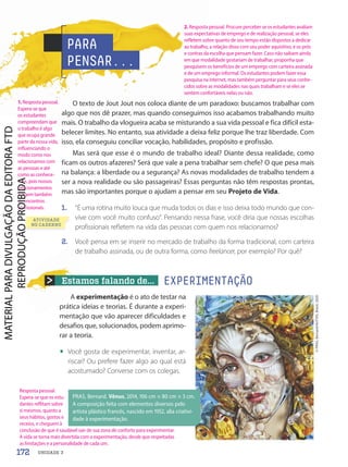 Estamos falando de... EXPERIMENTAÇÃO
A experimentação é o ato de testar na
prática ideias e teorias. É durante a experi-
mentação que vão aparecer dificuldades e
desafios que, solucionados, podem aprimo-
rar a teoria.
• Você gosta de experimentar, inventar, ar-
riscar? Ou prefere fazer algo ao qual está
acostumado? Converse com os colegas.
O texto de Jout Jout nos coloca diante de um paradoxo: buscamos trabalhar com
algo que nos dê prazer, mas quando conseguimos isso acabamos trabalhando muito
mais. O trabalho da vlogueira acaba se misturando a sua vida pessoal e fica difícil esta-
belecer limites. No entanto, sua atividade a deixa feliz porque lhe traz liberdade. Com
isso, ela conseguiu conciliar vocação, habilidades, propósito e profissão.
Mas será que esse é o mundo de trabalho ideal? Diante dessa realidade, como
ficam os outros afazeres? Será que vale a pena trabalhar sem chefe? O que pesa mais
na balança: a liberdade ou a segurança? As novas modalidades de trabalho tendem a
ser a nova realidade ou são passageiras? Essas perguntas não têm respostas prontas,
mas são importantes porque o ajudam a pensar em seu Projeto de Vida.
1. “É uma rotina muito louca que muda todos os dias e isso deixa todo mundo que con-
vive com você muito confuso”. Pensando nessa frase, você diria que nossas escolhas
profissionais refletem na vida das pessoas com quem nos relacionamos?
2. Você pensa em se inserir no mercado de trabalho da forma tradicional, com carteira
de trabalho assinada, ou de outra forma, como freelancer, por exemplo? Por quê?
PARA
PENSAR...
©
PRAS,
Bernard/AUTVIS,
Brasil,
2020
ATIVIDADE
NO CADERNO
PRAS, Bernard. Vênus, 2014, 106 cm × 80 cm × 3 cm.
A composição feita com elementos diversos pelo
artista plástico francês, nascido em 1952, alia criativi-
dade à experimentação.
172 UNIDADE 3
1. Resposta pessoal.
Espera-se que
os estudantes
compreendam que
o trabalho é algo
que ocupa grande
parte da nossa vida,
influenciando o
modo como nos
relacionamos com
as pessoas e até
como as conhece-
mos, pois nossos
relacionamentos
surgem também
de encontros
profissionais.
2. Resposta pessoal. Procure perceber se os estudantes avaliam
suas expectativas de emprego e de realização pessoal, se eles
refletem sobre quanto de seu tempo estão dispostos a dedicar
ao trabalho, a relação disso com seu poder aquisitivo, e os prós
e contras da escolha que pensam fazer. Caso não saibam ainda
em que modalidade gostariam de trabalhar, proponha que
pesquisem os benefícios de um emprego com carteira assinada
e de um emprego informal. Os estudantes podem fazer essa
pesquisa na internet, mas também perguntar para seus conhe-
cidos sobre as modalidades nas quais trabalham e se eles se
sentem confortáveis nelas ou não.
Resposta pessoal.
Espera-se que os estu-
dantes reflitam sobre
si mesmos, quanto a
seus hábitos, gostos e
receios, e cheguem à
conclusão de que é saudável sair de sua zona de conforto para experimentar.
A vida se torna mais divertida com a experimentação, desde que respeitadas
as limitações e a personalidade de cada um.
PDF-autor-PRO-6047-UN3-C6-170-175-LA-PNLD21.indd 172 2/26/20 2:17 PM
 