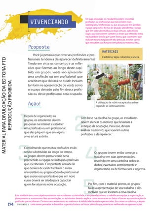 VIVENCIANDO
Proposta
Você já pensou que diversas profissões e pro-
fissionais tendem a desaparecer definitivamente?
Tendo em vista os conceitos e as refle-
xões que fizemos ao longo deste capí-
tulo, em grupos, vocês vão apresentar
uma profissão ou um profissional que
acreditam que deixará de existir. Incluam
também na apresentação de vocês como
o espaço deixado pelo fim dessa profis-
são ou desse profissional será ocupado.
Ação! A utilização de robôs na agricultura deve
expandir-se continuamente.
kung_tom/Shutterstock.com
MATERIAIS
Cartolina; lápis coloridos; caneta.
1
Depois de organizados os
grupos, os estudantes devem
pesquisar na internet e escolher
uma profissão ou um profissional
que eles julguem que em alguns
anos estará extinto.
2
Com base na escolha do grupo, os estudantes
devem elencar os motivos que levariam à
extinção da ocupação. Para isso, devem
analisar os motivos que levaram outras
profissões a desaparecer.
3
Considerando que muitas profissões estão
sendo substituídas ao longo do tempo,
os grupos devem pensar como seria
preenchido o espaço deixado pela profissão
que escolheram. É importante considerar
que deixará de existir também o curso
universitário ou preparatório do profissional
que exerce essa profissão e que um novo
curso deverá ser criado para capacitar
quem for atuar na nova ocupação.
4Os grupos devem então começar a
trabalhar em suas apresentações,
reunindo em uma cartolina todos os
dados levantados anteriormente e
organizando-os de forma clara e objetiva.
5
Por fim, com o material pronto, os grupos
farão a apresentação de seu trabalho e dos
motivos que os levaram a essa escolha.
174 UNIDADE 3
Em suas pesquisas, os estudantes podem encontrar
profissões ou profissionais que não existem mais
(datilógrafos, telefonistas) ou que aos poucos têm perdido
espaço para outras formas de atuação (atendentes e caixas
que têm sido substituídos por lojas virtuais, aplicativos).
Sugira que considerem também os testes que têm sido feitos
na atualidade (robôs que fazem faxina, que cozinham e que
realizam neurocirurgias com alta precisão, aviões e carros
que executam suas funções sem piloto ou motorista etc.).
Esta atividade tem como objetivo estimular nos estudantes a criatividade, o empreendedorismo, o trabalho em equipe, a organização, o
planejamento e a autonomia. Nas apresentações, os estudantes deverão explicar como levantaram os dados e fizeram as considerações da
profissão que escolheram. É interessante estar atento ao realismo e à viabilidade das ideias apresentadas. Em conversas coletivas, é impor-
tante serem pensados e discutidos os pontos fortes e os fracos, além do que poderia ser melhorado nas apresentações.
PDF-PRO-6047-UN3-C6-170-175-LA-PNLD21.indd 174 2/21/20 1:35 PM
 