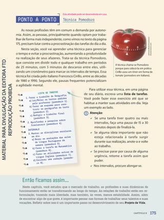 Então ficamos assim...
Neste capítulo, você estudou que o mercado de trabalho, as profissões e suas dinâmicas de
funcionamento estão se transformando ao longo do tempo. As relações de trabalho estão em re-
formulação, trazendo mais liberdade, mas também, às vezes, menos estabilidade. Assim, além
de encontrar algo de que goste, é importante pensar nas formas de trabalhar seus talentos e suas
vocações. Refletir sobre isso é um importante passo no desenvolvimento de seu Projeto de Vida.
LISTA DE TAREFAS
1. Fazer o trabalho de Geografia.
a) Ler/Reler os textos pedidos
pelo professor (pomodoro 1).
b) Fazer um esquema para cons-
truir os parágrafos do texto
(pomodoro 2).
c) Redigir o trabalho final
(pomodoro 3).
2. Aprofundar a pesquisa sobre
freelancers (pomodoro 4).
INTERVALO
3. Manter as disciplinas escolares
em dia.
a) Rever as anotações das aulas
de Língua Portuguesa da
semana (pomodoro 5).
b) Fazer a tarefa de Matemática
(pomodoro 6).
c) Fazer as atividades extras de
Língua Inglesa (pomodoro 7).
d) Escrever uma redação (pomodo-
ro 8).
Jaimieandkyleshootstock/
Shutterstock.com
PONTO A PONTO Técnica Pomodoro
A técnica chama-se Pomodoro
porque para colocá-la em prática
Cirillo usou um timer em forma de
tomate (pomodoro em italiano).
Para utilizar essa técnica, em uma página
de seu diário, escreva uma lista de tarefas.
Você pode fazer esse exercício até que se
habitue a manter suas atividades em dia. Veja
um exemplo ao lado.
! Atenção:
 Se uma tarefa tiver quatro ou mais
intervalos, faça uma pausa de 15 a 30
minutos depois de finalizá-la.
 Se alguma ideia importante que não
esteja relacionada à tarefa surgir
durante sua realização, anote-a e volte
ao trabalho.
 Se precisar parar por causa de alguma
urgência, retome a tarefa assim que
puder.
 Nos intervalos, procure alongar-se.
As novas profissões têm em comum a demanda por autono-
mia. Assim, as pessoas, principalmente quando optam por traba-
lhar de forma mais independente, como vimos no texto da página
175, precisam lutar contra a procrastinação das tarefas do dia a dia.
Nesta seção, você vai aprender uma técnica para gerenciar
o tempo e evitar a procrastinação, aumentando a produtividade
na realização de seus afazeres. Trata-se da técnica Pomodoro,
que consiste em dividir todo e qualquer trabalho em períodos
de 25 minutos, com 5 minutos de descanso entre eles, utili-
zando um cronômetro para marcar os intervalos de tempo. Essa
técnica foi criada pelo italiano Francesco Cirillo, entre as décadas
de 1980 e 1990. Segundo ele, pausas frequentes potencializam
a agilidade mental.
175
CAPÍTULO 6
Esta atividade pode ser desenvolvida em casa.
PDF2-PRO-6047-UN3-C6-170-175-LA-PNLD21.indd 175 21/02/20 19:33
 