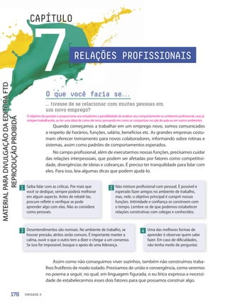 UNIDADE 3
7
CAPÍTULO
O que você faria se.
.
.
... tivesse de se relacionar com muitas pessoas em
um novo emprego?
Saiba lidar com as críticas. Por mais que
você se dedique, sempre poderá melhorar
em algum aspecto. Antes de rebatê-las,
procure refletir e verifique se pode
aprender algo com elas. Não as considere
como pessoais.
Desentendimentos são normais. No ambiente de trabalho, se
houver pressão, atritos serão comuns. É importante manter a
calma, ouvir o que o outro tem a dizer e chegar a um consenso.
Se isso for impossível, busque o apoio de uma liderança.
Não misture profissional com pessoal. É possível e
esperado fazer amigos no ambiente de trabalho,
mas, nele, o objetivo principal é cumprir nossas
funções. Intimidade e confiança se constroem com
o tempo. Lembre-se de que podemos estabelecer
relações construtivas com colegas e conhecidos.
Uma das melhores formas de
aprender é observar quem sabe
fazer. Em caso de dificuldades,
não tenha medo de perguntar.
1
3
2
4
Quando começamos a trabalhar em um emprego novo, somos comunicados
a respeito de horários, funções, salário, benefícios etc. As grandes empresas costu-
mam oferecer treinamento para novos colaboradores, informando sobre rotinas e
sistemas, assim como padrões de comportamentos esperados.
No campo profissional, além de executarmos nossas funções, precisamos cuidar
das relações interpessoais, que podem ser afetadas por fatores como competitivi-
dade, divergências de ideias e cobranças. É preciso ter tranquilidade para lidar com
eles. Para isso, leia algumas dicas que podem ajudá-lo.
Assim como não conseguimos viver sozinhos, também não construímos traba-
lhos frutíferos de modo isolado. Precisamos de união e convergência, como veremos
no poema a seguir, no qual, em linguagem figurada, o eu lírico expressa a necessi-
dade de estabelecermos esses dois fatores para que possamos construir algo.
RELAÇÕES PROFISSIONAIS
176
O objetivo da questão é proporcionar aos estudantes a possibilidade de analisar seu comportamento no ambiente profissional, caso já
estejam trabalhando, ou ter uma ideia de como ele seria, pensando em como se comportam na sala de aula ou em outros ambientes.
PDF-PRO-6047-UN3-C7-176-181-LA-PNLD21.indd 176 2/21/20 2:47 PM
 