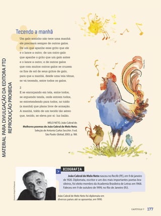 BIOGRAFIA
JoãoCabraldeMeloNetonasceu no Recife (PE), em 9 de janeiro
de 1920. Diplomata, escritor e um dos mais importantes poetas bra-
sileiros, foi eleito membro da Academia Brasileira de Letras em 1968.
Faleceu em 9 de outubro de 1999, no Rio de Janeiro (RJ).
João Cabral de Melo Neto foi diplomata em
diversos países até se aposentar, em 1990.
Homero
Sérgio/Folhapress
Tecendo a manhã
Um galo sozinho não tece uma manhã:
ele precisará sempre de outros galos.
De um que apanhe esse grito que ele
e o lance a outro; de um outro galo
que apanhe o grito que um galo antes
e o lance a outro; e de outros galos
que com muitos outros galos se cruzem
os fios de sol de seus gritos de galo,
para que a manhã, desde uma teia tênue,
se vá tecendo, entre todos os galos.
2
E se encorpando em tela, entre todos,
se erguendo tenda, onde entrem todos,
se entretendendo para todos, no toldo
(a manhã) que plana livre de armação.
A manhã, toldo de um tecido tão aéreo
que, tecido, se eleva por si: luz balão.
MELO NETO, João Cabral de.
Melhores poemas de João Cabral de Melo Neto.
Seleção de Antonio Carlos Secchin. 9 ed.
São Paulo: Global, 2003. p. 188.
Filipe
Rocha
177
CAPÍTULO 7
PDF-PRO-6047-UN3-C7-176-181-LA-PNLD21.indd 177 2/21/20 2:47 PM
 