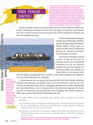 Refugiados aguardando para serem resgatados pela
guarda costeira italiana no mar Mediterrâneo, em 2017.
ATIVIDADE
NO CADERNO
Angelos
Tzortzinis/AFP
PARA PENSAR.
.
.
JUNTOS!
Mudar de cidade, estado ou país não é algo incomum. Como pudemos refletir, nem
sempre continuamos vivendo em nossos locais de origem. No entanto, como lidamos
com essa mudança quando ela não parte de uma escolha individual ou familiar, mas
de uma imposição externa?
O Alto Comissariado das Nações
Unidas para os Refugiados (ACNUR),
agência da Organização das Nações
Unidas (ONU), estima que, em
janeiro de 219, havia 7 milhões de
pessoas em situação de desloca-
mento forçado no mundo.
Uma pessoa refugiada é aquela
a quem a fuga de seu país foi
imposta não por uma necessidade
econômica ou por um desastre
natural, mas por uma situação cul-
tural e/ou política que ameaça sua
sobrevivência, como guerras, into-
lerância religiosa, perseguição étnico-racial etc. Assim, todo refugiado é um imigrante,
mas nem todo imigrante é um refugiado.
O deslocamento de uma pessoa em busca de asilo não é fácil. Muitas enfrentam
situações que ameaçam sua própria vida e a de seus familiares. Uma das vias mais
comuns de transporte nesse caso é a navegação, geralmente em botes superlotados
por rotas clandestinas e sem os equipamentos necessários de segurança. No Brasil,
cerca de 11 mil pessoas já são reconhecidas como refugiadas. No entanto, apenas em
218, o país recebeu mais de 8 mil solicitações de asilo.
• Em dupla, reflitam sobre as questões que seguem. Não se esqueçam de realizar
anotações.
a. Ao receberem asilo, os refugiados ainda estão sujeitos a enfrentar discriminação, falta de
recursos e dificuldade de se integrar à sociedade que os recebeu. Discutam e elaborem
hipóteses sobre o porquê de isso acontecer.
b. Pensando no acolhimento de refugiados, elaborem três ações que contribuiriam para a
integração dessas pessoas ao país que as concede asilo. Depois, compartilhem as propos-
tas com a turma.
16 UNIDADE 1
As atividades devem ser respondidas, em um primeiro momento,
em duplas. Em uma segunda etapa, devem ser discutidas
coletivamente, com sua mediação. Dê oportunidade para que
os estudantes leiam suas respostas para toda a turma; anote no
quadro os destaques da discussão. Espera-se que nessa dinâmica
eles reflitam sobre a imigração forçada e todos os sentimentos e
emoções que esse evento desperta, desenvolvendo a empatia, a
solidariedade e o respeito às diferenças. Envolva os professores de
História, Sociologia e/ou Geografia nessa discussão, promovendo
um encontro interdisciplinar. Caso haja algum estudante
refugiado na turma, se oportuno, organize as atividades em
uma roda de conversa, aproveitando o momento para que todos
possam ouvir a história desse colega e praticar a empatia.
a. Resposta
pessoal. Espera-se
que os estudantes
reflitam sobre
os motivos que
podem levar à
discriminação
de pessoas
refugiadas. Esses
motivos podem,
inclusive, envolver
sentimentos como
medo, repulsa
ou mesmo falta
de empatia e de
solidariedade.
b. Resposta pessoal. Esta atividade sai do âmbito da reflexão para o âmbito da proposição, incentivando os
estudantes a agirem no mundo na solução de problemas e no exercício de sua cidadania.
PDF-PRO-6047-UN1-C1-10-19-LA-PNLD21.indd 16 2/20/20 3:02 PM
 