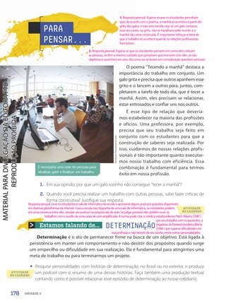 Estamos falando de... DETERMINAÇÃO
Determinação é o ato de permanecer firme na busca de um objetivo. Está ligada à
persistência em manter um comportamento e não desistir dos propósitos quando surge
um empecilho ou dificuldade em sua realização. Ela é fundamental para atingirmos uma
meta de trabalho ou para terminarmos um projeto.
• Pesquise personalidades com histórias de determinação, no Brasil ou no exterior, e produza
um podcast com o resumo de uma dessas histórias. Faça também uma produção textual
contando como é possível relacionar esse episódio de determinação ao nosso cotidiano.
PARA
PENSAR...
O poema “Tecendo a manhã” destaca a
importância do trabalho em conjunto. Um
galo grita e precisa que outros apanhem esse
grito e o lancem a outros para, juntos, com-
pletarem a tarefa de todo dia, que é tecer a
manhã. Assim, eles precisam se relacionar,
estar entrosados e confiar uns nos outros.
É esse tipo de relação que devería-
mos estabelecer na maioria das profissões
e ofícios. Uma professora, por exemplo,
precisa que seu trabalho seja feito em
conjunto com os estudantes para que a
construção de saberes seja realizada. Por
isso, cuidarmos de nossas relações profis-
sionais é tão importante quanto executar-
mos nosso trabalho com eficiência. Essa
combinação é fundamental para termos
êxito em nossa profissão.
1. Em sua opinião, por que um galo sozinho não consegue “tecer a manhã”?
2. Quando você precisa realizar um trabalho com outras pessoas, sabe fazer críticas de
forma construtiva? Justifique sua resposta.
É necessária uma rede de pessoas para
idealizar, gerir e finalizar um trabalho.
dotshock/Shutterstock.com
ATIVIDADE
NO CADERNO
um
contando como é possível relacionar esse episódio de determinação ao nosso cotidiano.
ATIVIDADE
NO CADERNO
178 UNIDADE 3
1. Resposta pessoal. Espera-se que os estudantes percebam
que, de acordo com o poema, a manhã só acontece a partir do
grito dos galos, e não seria tecida caso só um galo cantasse,
pois seu canto, ou grito, não se espalharia pelo mundo e a
manhã não seria construída. É importante reforçar a ideia de
que o trabalho só acontece quando as relações profissionais
funcionam.
Respostapessoal.Leveosestudantesàsaladeinformáticadaescolaeapresentealgunspodcasts gratuitosdisponíveis
em diversas plataformas da internet. Caso a escola não disponha de uma sala de informática, os estudantes podem,
em uma conversa entre eles, simular um podcast na própria sala de aula. Se julgar possível, eles podem ouvir os
trabalhos com o auxílio de uma caixa de som amplificada. A turma pode citar o médico estadunidense Patch Adams (1945-)
por seu trabalho com os pacientes, a
jogadora de futebol brasileira Marta
(1986-) por superar dificuldades em
sua profissão e não desistir de seu sonho, entre outras personalidades.
2. Resposta pessoal. Espera-se que os estudantes pensem em como eles criticam
as pessoas, se têm o mesmo cuidado que gostariam que tivessem com eles, se são
objetivos e assertivos em seus discursos ou se levam em consideração questões pessoais.
PDF-autor-PRO-6047-UN3-C7-176-181-LA-PNLD21.indd 178 2/26/20 2:28 PM
 