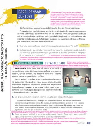 Estamos falando de...
Estabilidade é um valor relacionado ao autoconheci-
mento. Uma pessoa estável não costuma alterar seus valores,
desejos, gostos e metas. No trabalho, apresenta-se como
alguém constante, previsível e confiável.
No dia a dia, é normal estarmos um dia mais animados e,
no outro, mais introspectivos e que alguns acontecimentos
nos deixem alegres ou aborrecidos e frustrados. O problema
é quando essas emoções se tornam excessivas e perdemos o
controle, criando situações desagradáveis e comprometendo
o desenvolvimento do trabalho.
1. Em grupos, discutam e sugiram possíveis soluções para a seguinte situação.
Você estava determinado a entregar sua parte num trabalho em equipe, mas atrasou
porque teve um problema pessoal. Na reunião, o coordenador cobra apenas de você o atraso,
além de apontar as consequências negativas para o projeto geral. Ele solicita que pense em
uma solução para compensar a demora. Você compreende as consequências, mas se sente
injustiçado, uma vez que se esforçou muito.
2. Ainda em grupos, retomem a pergunta da abertura do capítulo. O que vocês aprenderam até
agora sobre convivência no trabalho os levaria a pensar diferente?
ESTABILIDADE
A estabilidade emocional
proporciona tranquilidade e
segurança no dia a dia.
pathdoc/Shutterstock.com
PARA PENSAR.
.
.
JUNTOS!
Conforme vimos anteriormente, todo trabalho deve ser feito em conjunto.
Pensando nisso, concluímos que as relações profissionais não precisam nem devem
ser hostis. Embora seja possível trabalhar em um ambiente adverso, hoje em dia cada vez
mais as pessoas almejam ser líderes, e não mais chefes, inspirando os colaboradores e não
impondo vontades pessoais. Refletir sobre isso pode nos ajudar a decidir que perfil e rela-
ções profissionais vamos estabelecer no futuro.
1. Você acha que relações de trabalho hierarquizadas são desejáveis? Por quê?
2. Muitas amizades são iniciadas no ambiente de trabalho e levadas para a vida toda. Em
sua opinião, o que deve ser feito para garantir que os assuntos profissionais não preju-
diquem as relações de amizade?
179
CAPÍTULO 7
2. Resposta pessoal. Os estudantes podem concluir que afinidade,
cumplicidade, cooperação, apoio e companheirismo são requisitos básicos que ajudam a desenvolver laços de amizade
no trabalho e garantem sua manutenção.
1. Resposta pessoal. Procure perceber se os estudantes
conseguem apontar nas relações hierárquicas tanto traços
positivos quanto negativos, como o possível engessamento
das relações. O importante é que eles sejam estimulados a
ponderar o que é positivo ou negativo, entendendo que, como
todas as relações, as fundamentadas em hierarquias precisam
ser equilibradas. É interessante lembrá-los de que, nas diversas
relações, como as familiares, costuma haver hierarquia.
2.Resposta pessoal. A ideia é levar os estudantes a fazerem uma nova reflexão, agora sob a perspectiva do que aprenderam
sobre o tema, ressaltando o valor do relacionamento respeitoso, cooperativo, estável e afável.
1.Mesmo que os estudantes ainda não
estejam no mercado de trabalho, espera-se
Você acha que relações de trabalho hierarquizadas são desejáveis? Por quê?
ATIVIDADE
NO CADERNO
que eles consigam imaginar a situação e, usando o conteúdo estudado ao longo do capítulo, elaborem soluções baseadas na administração
de conflitos. Para isso, é necessário refletir sobre os próprios sentimentos antes de agir e ponderar as consequências de nossos atos. Portanto,
soluçõescomobrigarou responder de modo agressivo ao coordenador não são desejáveis, já que provavelmente apenas vão gerar desgastes
no ambiente de trabalho. Assim, se algum grupo concluir que a solução para o caso seja externar uma resposta que demonstre insatisfação
com a atitude do coordenador, seja por ele tentar responsabilizar apenas um membro da equipe, seja por ter feito isso publicamente, essa
exteriorização deve ser feita com respeito, temperança, polidez e objetividade.
PDF2-PRO-6047-UN3-C7-176-181-LA-PNLD21.indd 179 21/02/20 19:43
 