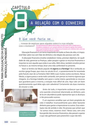 UNIDADE 3
8
CAPÍTULO
Educação financeira é um tema importante em todas as fases da vida, e é impos-
sível falar sobre isso sem falar de dinheiro e da relação das pessoas com ele.
A educação financeira envolve estabelecer metas, priorizar objetivos, ter quali-
dade de vida, gerenciar as finanças, saber poupar e gastar os recursos financeiros e
importar-se com aqueles que estão à sua volta. Além disso, também envolve pensar
no futuro e, ao mesmo tempo, levar uma vida confortável no presente.
Você se lembra da fábula popular A cigarra e a formiga? Ela é atribuída ao
escritor grego Esopo, que viveu no século VI a.C., e posteriormente foi recontada
pelo francês Jean de La Fontaine (1621–1695) e por muitos outros escritores. Nessa
fábula, a cigarra passa o verão todo cantando, sem pensar no inverno rigoroso que
chegaria. Já a formiga trabalha sem parar o verão inteiro, garantindo os recursos
que guardaria para o inverno, a estação mais difícil do ano. Aqui vale um bom
questionamento: qual delas agiu com sabedoria? Certamente são duas maneiras
de encarar a vida.
Antes de tudo, é importante esclarecer que existe
uma questão emocional relacionada ao dinheiro, pois
tê-lo em abundância pode representar que se alcançou
o tão procurado sucesso.
É um equívoco acreditar que um bom propósito de
vida é trabalhar incansavelmente para obter bastante
dinheiro para gastar e impressionar os outros. Essa osten-
tação não dá sentido à vida. Há pessoas que acham que
“se somos vistos, estamos vivos”. Nesse caso, sem uma
boa gestão dos recursos financeiros, elas passam a gastar
o que não ganharam para preencher o que não têm.
O que você faria se.
.
.
... tivesse de explicar para alguém como é a sua relação
com o dinheiro?
O equilíbrio é a chave
na educação financeira.
Andrey_Popov/Shutterstock.com
A RELAÇÃO COM O DINHEIRO
182
Esse questionamento objetiva desencadear uma discussão sobre a relação que os
estudantes estabelecem com o próprio dinheiro. Ao longo do capítulo, eles também
terão a oportunidade de discutir a relação do ser humano com o dinheiro, bem como sua
influência no modo de vida em sociedade.
PDF-PRO-6047-UN3-C8-182-187-LA-PNLD21.indd 182 2/21/20 2:46 PM
 