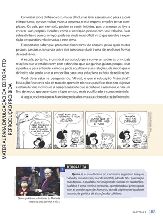 BIOGRAFIA
Quino é o pseudônimo do cartunista argentino Joaquín
Salvador Lavado Tejón, nascido em 17 de julho de 1932. Sua criação
mais famosa é a Mafalda, personagem de histórias em quadrinhos.
Mafalda é uma menina irrequieta, questionadora, preocupada
com as grandes questões humanas, que dá palpite sobre qualquer
assunto, de política até situações do cotidiano.
Europa
Press/Getty
Images
Conversar sobre dinheiro costuma ser difícil, mas levar esse assunto para a escola
é importante, porque muitas vezes a conversa a esse respeito envolve temas com-
plexos. Os pais, por exemplo, podem se sentir inibidos, pois o assunto os leva a
encarar suas próprias escolhas, como a satisfação pessoal com seu trabalho. Falar
sobre dinheiro com os amigos pode ser ainda mais difícil, visto que envolve a expo-
sição de questões relacionadas a esse tema.
É importante saber que problemas financeiros são comuns, pelos quais muitas
pessoas passam, e conversar sobre eles com sinceridade é uma das melhores formas
de resolvê-los.
A escola, portanto, é um local apropriado para conversar sobre as principais
relações que se estabelecem com o dinheiro, que são ganhar, gastar, poupar, doar
e perder, e para entender como se pode equilibrar essas relações, de modo que o
dinheiro não venha a ser o empecilho para uma vida plena e cheia de realizações.
Você deve estar se perguntando: Afinal, o que é educação financeira?.
Educação financeira não se trata de aprender técnicas para ficar rico: seu objetivo
é estimular nos indivíduos a compreensão de que o dinheiro é um meio, e não um
fim, de modo que aprendam a fazer um uso mais equilibrado e consciente dele.
A seguir, você verá que o Manolito precisa de uma aula sobre educação financeira.
Quino publicou as histórias da Mafalda
entre os anos de 1964 e 1973.
©
Joaquín
Salvador
Lavado
(QUINO)
TODA
MAFALDA/Fotoarena
183
CAPÍTULO 8
PDF2-PRO-6047-UN3-C8-182-187-LA-PNLD21.indd 183 21/02/20 19:50
 