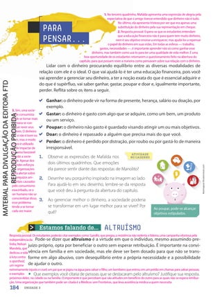 Estamos falando de... ALTRUÍSMO
1. Observe as expressões de Mafalda nos
dois últimos quadrinhos. Que emoções
ela parece sentir diante das respostas de Manolito?
2. Desenhe seu porquinho inspirado na imagem ao lado.
Para ajudá-lo em seu desenho, lembre-se da resposta
que você deu à pergunta da abertura do capítulo.
3. Ao gerenciar melhor o dinheiro, a sociedade poderia
se transformar em um lugar melhor para se viver? Por
quê?
Lidar com o dinheiro procurando equilíbrio entre as diversas modalidades de
relação com ele é o ideal. O que vai ajudá-lo é ter uma educação financeira, pois você
vai aprender a gerenciar seu dinheiro, a ter a noção exata do que é essencial adquirir e
do que é supérfluo, vai saber ganhar, gastar, poupar e doar e, igualmente importante,
perder. Reflita sobre os itens a seguir.
Pode-se dizer que altruísmo é a virtude em que o indivíduo, mesmo assumindo pre-
juízo próprio, opta por beneficiar o outro sem esperar retribuição. É importante na convi-
vência em família e em sociedade, mas ele deve ser bem dosado para que não se trans-
forme em algo abusivo, com desequilíbrio entre a própria necessidade e a possibilidade
de ajudar o outro.
• Que exemplos você citaria de pessoas que se destacaram pelo altruísmo? Justifique sua resposta.
PARA
PENSAR...
Myimagine/Shutterstock.com
Ao poupar, pode-se alcançar
objetivos estipulados.
ATIVIDADE
NO CADERNO
Ganhar: o dinheiro pode vir na forma de presente, herança, salário ou doação, por
exemplo.
Gastar: o dinheiro é gasto com algo que se adquire, como um bem, um produto
ou um serviço.
Poupar: o dinheiro não gasto é guardado visando atingir um ou mais objetivos.
Doar: o dinheiro é repassado a alguém que precisa mais do que você.
Perder: o dinheiro é perdido por distração, por roubo ou por gastá-lo de maneira
irresponsável.
184 UNIDADE 3
1. No terceiro quadrinho, Mafalda apresenta uma expressão de alegria pela
expectativa de que o amigo tivesse entendido que dinheiro não é tudo.
No último, ela apresenta tristeza por ver que era apenas uma
substituição do dinheiro pela sua representação em cheque.
2. Resposta pessoal. Espera-se que os estudantes entendam
que a educação financeira não é para quem tem muito dinheiro,
nem é seu objetivo ensinar a enriquecer, mas ajudá-los a repensar
o papel do dinheiro em suas vidas. Em todas as esferas — trabalho,
gastos, necessidades —, é importante aprender não só como ganhar esse
dinheiro, mas também como usá-lo para ter uma qualidade de vida melhor. É uma
boa oportunidade de os estudantes retomarem o questionamento feito na abertura do
capítulo, para que possam rever a maneira como pensavam sobre sua relação com o dinheiro.
3. Sim, uma socie-
dade consumista
pode se tornar mais
humana se con-
seguir rever seus
valores. O dinheiro
em si não é bom ou
ruim, mas o modo
como é utilizado
pode impactar de
maneira favorável
ou não a socie-
dade. Apesar dos
grandes esforços
das organizações
para alertar sobre
os prejuízos am-
bientais causados
pelo consumismo
exacerbado, se o
ser humano não se
conscientizar disso,
esse problema
tende a se tornar
cada vez maior.
Resposta pessoal. Os estudantes poderão citar exemplos como: Gandhi, que pregou a resistência não violenta e liderou uma campanha vitoriosa pela
independência da
Índia; Nelson
Mandela, que
dedicou a vida
à luta contra
o apartheid,
um regime
extremamente injusto e cruel; um pai que se jogou na água para salvar o filho; um bombeiro que entrou em um prédio em chamas para salvar pessoas;
e exemplos
próximos deles, na cidade ou na família. O importante é que percebam que são atitudes em benefício do outro para as quais não se espera retribui-
ção. Uma organização que também pode ser citada é a Médicos sem Fronteiras, que leva assistência médica a quem necessita.
PDF-PRO-6047-UN3-C8-182-187-LA-PNLD21.indd 184 2/21/20 2:46 PM
 