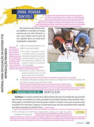 Estamos falando de... GENTILEZA
Gentileza é a maneira amável como agimos diante do outro. É considerada não somente
uma virtude, mas também um valor, pois pode ser ensinada, treinada e desenvolvida. A gen-
tileza pode se manifestar por meio de gestos simples e traz bem-estar para as pessoas que
a recebem. Em vista disso, chega-se à conclusão de que não são necessários bens materiais
para fazer as pessoas se sentirem bem.
• Dê exemplos de momentos importantes vividos por você nos quais
a gentileza foi essencial.
PARA PENSAR.
.
.
JUNTOS!
Você já parou para pensar que,
ao trabalhar, é investido um tempo
precioso da sua vida? Portanto, o
que você recebe como fruto do
seu trabalho deve ser muito bem
empregado e valorizado.
1. Agora, em grupo, discutam e re-
gistrem suas conclusões.
a. Às vezes, o cansaço e a des-
motivação fazem as pessoas
compensar algumas frustrações
realizando gastos que, em ou-
tros momentos, poderiam ser
evitados. Você já se percebeu
nessa situação?
b. Você já se sentiu compelido a
gastar seu dinheiro por se sentir
pressionado pela sociedade?
2. Em dupla, conte para o colega como se dá a sua relação com o dinheiro. Depois, ele
terá cinco minutos para aconselhar você.
O planejamento financeiro
possibilita criar recursos para
a concretização de objetivos
e planos.
Andrey_Popov/Shutterstock.com
ATIVIDADE
NO CADERNO
ATIVIDADE
NO CADERNO
185
CAPÍTULO 8
1b. Resposta pessoal. Permita aos estudantes que compartilhem suas experiências com os colegas.
Resposta pessoal.
Espera-se que os estudantes reflitam sobre como estabelecem suas relações com os outros e com eles próprios, se o fazem
de maneira gentil, tornando tranquilas suas relações pessoais, ou se
costumam agir de modo descortês. O objetivo é que percebam que
podem fazer a diferença na vida do outro apenas com pequenos gestos, sem necessidade de haver alguma questão financeira envolvida.
O diferencial entre virtude e valor nesse modelo é que a virtude geralmente é uma inclinação inata no indivíduo e algumas virtudes podem
ser ensinadas; outras não. Já o valor pode ser ensinado e variar dependendo da sociedade e da época em que se vive.
Uma sugestão de atividade que pode ser interessante para introduzir o
tema: peça aos estudantes que criem, em duplas, uma campanha publici-
tária para um produto que já existe no mercado ou para algo inédito. Eles
podem pensar no slogan da campanha, no público-alvo, no layout do cartaz e nas
mídias nas quais seu trabalho será veiculado. Para sensibilizá-los, leve-os à sala de infor-
mática da escola para que analisem campanhas já existentes na internet. O foco da atividade
é inferir o sentido apelativo que, geralmente, uma campanha que visa vender algo possui.
1a. Resposta
pessoal. Espera-se
que os estudantes
façam referência a
alguma emoção tra-
balhada nessas unida-
des. Ser dispendioso é
um assunto que pode
gerar alegria, medo,
tristeza, raiva, nojo,
culpa ou vergonha. O
importante aqui é que eles consigam reconhecer sua emoção ao
compensar suas frustrações com gastos desnecessários.
2. Resposta pessoal. Nesta atividade, espera-se que os estudantes comecem a falar livremente
sobre seu modo de se relacionar com o dinheiro e percebam que a educação financeira pode ser
importante para uma possível aplicação prática em suas vidas, assim como repensar gastos e ganhos. A escuta atenta
também propicia o espaço para uma postura propositiva que se reflete na própria relação com o dinheiro.
PDF-autor-PRO-6047-UN3-C8-182-187-LA-PNLD21.indd 185 26/02/20 18:30
 