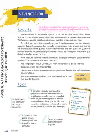 VIVENCIANDO
Proposta
Nesta atividade, você vai iniciar o plano para a concretização de um sonho. Antes,
procure relembrar algumas questões importantes quando se trata de planejar gastos.
Você viu que, quando trabalham, as pessoas investem tempo das suas vidas.
Ao refletirmos sobre isso, entendemos que é preciso agregar esse investimento
ao preço do que é comprado. Por exemplo: um sapato não custa apenas uma quantia
em dinheiro; custa uma quantia mais o tempo que se leva para ganhá-la. Quando é
feito esse cálculo, mudamos completamente o modo de gastar, pois concluímos que
dinheiro significa tempo de vida.
Além disso, há algumas dicas relacionadas à educação financeira que podem nos
ajudar a consumir conscientemente, tais como:
• não comprar por impulso, ou seja, no momento em que o desejo aparece;
• pesquisar preços e pedir descontos;
• não comprar se já tiver uma versão do mesmo objeto. Questionar a real necessidade
de acumulação;
• sonhar, ter um propósito. Quem tem sonhos pode achar mais
fácil guardar dinheiro.
Ação!
Sonho — Viajar para
Paris
Em quanto tempo —
Três anos
Quanto custará —
R$ 5.000,00
Quanto será preciso
economizar por mês —
R$ 140,00
pr
ap
an
n/
Sh
ut
te
rs
to
ck
.co
m
MATERIAIS
Papel; caneta.
1
2
3
4
Em duplas, você
será o consultor
e o colega, o
consulente.
O consulente deve
pensar em um
sonho que ele tem
e contá-lo para o
consultor.
O consultor vai ajudar o consulente a
pensar em tudo que será necessário para
a realização do sonho: quando ele poderá
fazer isso, se deverá se preparar fazendo
um estudo específico e qual é o valor que
deverá ter na época da realização, bem como
quanto deverá economizar. Veja o exemplo.
Depois, consulente
e consultor trocam
os papéis.
186 UNIDADE 3
Esta atividade tem como objetivo fazer que os estudantes comecem a gerenciar seus
sonhos pessoais e descubram que a tecnologia pode ajudá-los para isso, mas não subs-
titui o diálogo e a troca de ideias e experiências com os colegas.
PDF-PRO-6047-UN3-C8-182-187-LA-PNLD21.indd 186 2/21/20 2:46 PM
 
