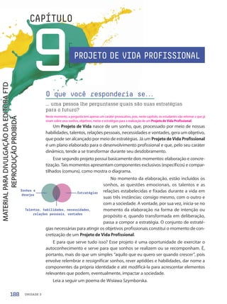 UNIDADE 3
9
CAPÍTULO
O que você responderia se.
.
.
... uma pessoa lhe perguntasse quais são suas estratégias
para o futuro?
Um Projeto de Vida nasce de um sonho, que, processado por meio de nossas
habilidades, talentos, relações pessoais, necessidades e vontades, gera um objetivo,
que pode ser alcançado por meio de estratégias. Já um Projeto de Vida Profissional
é um plano elaborado para o desenvolvimento profissional e que, pelo seu caráter
dinâmico, tende a se transformar durante seu desdobramento.
Esse segundo projeto possui basicamente dois momentos: elaboração e concre-
tização. Tais momentos apresentam componentes exclusivos (específicos) e compar-
tilhados (comuns), como mostra o diagrama.
No momento da elaboração, estão incluídos os
sonhos, as questões emocionais, os talentos e as
relações estabelecidas e fixadas durante a vida em
suas três instâncias: consigo mesmo, com o outro e
com a sociedade. A vontade, por sua vez, inicia-se no
momento da elaboração na forma de intenção ou
propósito e, quando transformada em deliberação,
passa a compor a estratégia. O conjunto de estraté-
gias necessárias para atingir os objetivos profissionais constitui o momento de con-
cretização de um Projeto de Vida Profissional.
E para que serve tudo isso? Esse projeto é uma oportunidade de exercitar o
autoconhecimento e serve para que sonhos se realizem ou se recomponham. É,
portanto, mais do que um simples “aquilo que eu quero ser quando crescer”, pois
envolve relembrar e ressignificar sonhos, rever aptidões e habilidades, dar nome a
componentes da própria identidade e até modificá-la para acrescentar elementos
relevantes que podem, eventualmente, impactar a sociedade.
Leia a seguir um poema de Wisława Szymborska.
Sonhos e
desejos
Talentos, habilidades, necessidades,
relações pessoais, vontades
Estratégias
PROJETO DE VIDA PROFISSIONAL
188
Neste momento, a pergunta tem apenas um caráter provocativo, pois, neste capítulo, os estudantes vão retomar o que já
viram sobre seus sonhos, objetivos, metas e estratégias para a realização de um Projeto de Vida Profissional.
PDF-PRO-6047-UN3-C9-188-195-LA-PNLD21.indd 188 2/21/20 3:17 PM
 