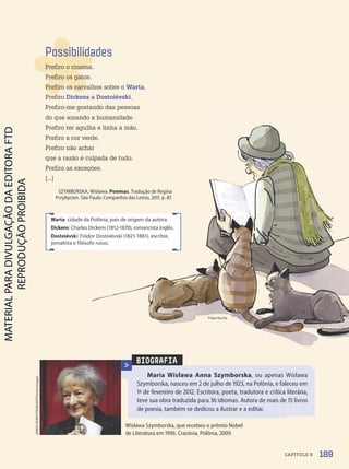 BIOGRAFIA
Maria Wisława Anna Szymborska, ou apenas Wisława
Szymborska, nasceu em 2 de julho de 1923, na Polônia, e faleceu em
1º de fevereiro de 2012. Escritora, poeta, tradutora e crítica literária,
teve sua obra traduzida para 36 idiomas. Autora de mais de 15 livros
de poesia, também se dedicou a ilustrar e a editar.
Wisława Szymborska, que recebeu o prêmio Nobel
de Literatura em 1996. Cracóvia, Polônia, 2009.
JANEK
SKARZYNSKI/AFP/Getty
Images
Possibilidades
Prefiro o cinema.
Prefiro os gatos.
Prefiro os carvalhos sobre o Warta.
Prefiro Dickens a Dostoiévski.
Prefiro-me gostando das pessoas
do que amando a humanidade.
Prefiro ter agulha e linha à mão.
Prefiro a cor verde.
Prefiro não achar
que a razão é culpada de tudo.
Prefiro as exceções.
[...]
SZYMBORSKA, Wisława. Poemas. Tradução de Regina
Przybycien. São Paulo: Companhia das Letras, 2011. p. 87.
Warta: cidade da Polônia, país de origem da autora.
Dickens: Charles Dickens (1812-1870), romancista inglês.
Dostoiévski: Fiódor Dostoiévski (1821-1881), escritor,
jornalista e filósofo russo.
Filipe Rocha
189
CAPÍTULO 9
PDF-PRO-6047-UN3-C9-188-195-LA-PNLD21.indd 189 2/21/20 3:17 PM
 