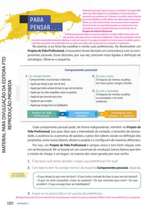 • O que desejo (o que vem de fora)? • O que tenho vontade de fazer (o que vem de dentro)?
• O que me sinto compelido a fazer (as paixões)? • De que necessito para viver? • Em que
acredito? • O que consigo fazer (as habilidades)?
Cada componente pessoal pode, de forma independente, interferir no Projeto de
Vida Profissional. Isso quer dizer que a intensidade da vontade, o tamanho da necessi-
dade, a ausência ou a presença de paixões, o peso dos valores sociais na definição dos
propósitos, entre outros fatores, afetam o projeto e o configuram de maneiras diferentes.
Por isso, um Projeto de Vida Profissional é sempre único e tem forte relação com
um sonho pessoal. Ele se baseia em um construto de resolução (vários fatores que têm
o intuito de chegar a um lugar), na maioria das vezes gerado por esse sonho.
1. É fácil para você tomar decisões e expor suas preferências? Por quê?
2. Com base no item “Eu comigo mesmo”, do esquema Componentes pessoais, responda.
3. Inspire-se no poema lido e crie sua lista de preferências.
Componentes pessoais
Projeto de Vida
Profissional = +
Componentes
pessoais
Estratégias para
atingir os objetivos
PARA
PENSAR...
No poema, o eu lírico faz escolhas e revela suas preferências. Ao desenvolver um
Projeto de Vida Profissional, é necessário tomar decisões em consonância com os com-
ponentes pessoais. Essas decisões, por sua vez, precisam estar ligadas à definição de
estratégias. Observe o esquema.
ATIVIDADE
NO CADERNO
3 Eu com a sociedade.
O impacto de minhas escolhas
na sociedade e no meio
ambiente.
1 Eu comigo mesmo.
Componentes vocacionais e laborais.
• Aquilo que desejo (o que vem de fora).
• Aquilo que tenho vontade de fazer (o que vem de dentro).
• Aquilo que me sinto compelido a fazer (as paixões).
• Aquilo de que necessito para viver.
• Aquilo em que acredito.
• Aquilo que consigo fazer (as habilidades).
2 Eu com o outro.
O impacto de minhas escolhas
em meus pares: amigos, família.
190 UNIDADE 3
1. Resposta pessoal. Espera-se que os estudantes consigam falar
sobre suas dificuldades e/ou facilidades em tomar decisões e
expressar suas preferências. Estimule-os a refletir sobre o fato de
que essa facilidade ou dificuldade está relacionada, entre outros
fatores, ao autoconhecimento, uma vez que tomar e expressar
decisões tende a ser mais fácil quando nos conhecemos. Esse
autoconhecimento é fundamental para a construção de um
Projeto de Vida Profissional.
2. Resposta pessoal. Espera-se que os estudantes consigam refletir sobre cada uma
das questões, descobrir sonhos e relembrar habilidades. A ideia desta atividade é tornar
mais fácil o desenvolvimento dos objetivos e metas de cada um. Caso algum estudante se mostre pouco envolvido, ajude-o
a perceber que já tem esses elementos em sua vida e que, talvez, eles só precisem ser nomeados e organizados.
3. Resposta pessoal. Este é um exercício de escrita pessoal e criativa no qual os estudantes refletem sobre suas preferências e as registram.
PDF-PRO-6047-UN3-C9-188-195-LA-PNLD21.indd 190 2/21/20 3:17 PM
 