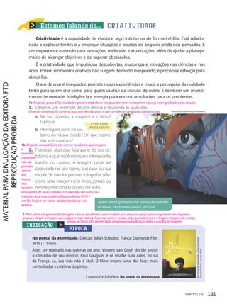 Jovem artista grafitando em parede de concreto
de Miami, nos Estados Unidos, em 2014.
Hannes Gritzke/Alamy/Fotoarena
PIPOCA
No portal da eternidade. Direção: Julian Schnabel. França: Diamonds Film,
2019 (111 min).
Após ser rejeitado nas galerias de arte, Vincent van Gogh decide seguir
o conselho de seu mentor, Paul Gauguin, e se mudar para Arles, no sul
da França. Lá, sua vida não é fácil. O filme mostra uma das fases mais
conturbadas e criativas do pintor.

No
Portal
da
eternidade.
Julian
Schnabel.
Diamond
Films.
França,
2019.
INDICAÇÃO
Capa do DVD do filme No portal da eternidade.
Estamos falando de...
Criatividade é a capacidade de elaborar algo inédito ou de forma inédita. Está relacio-
nada a explorar limites e a enxergar situações e objetos de ângulos ainda não pensados. É
um importante estímulo para inovações, melhorias e atualizações, além de ajudar a planejar
meios de alcançar objetivos e de superar obstáculos.
É a criatividade que impulsiona descobertas, mudanças e inovações nas ciências e nas
artes. Porém momentos criativos não surgem de modo inesperado; é preciso se esforçar para
atingi-los.
O ato de criar é integrador, permite novas experiências e muda a percepção da realidade
tanto para quem cria como para quem usufrui da criação do outro. É também um investi-
mento de vontade, inteligência e energia para encontrar soluções para os problemas.
1. Observe um exemplo de arte de rua e responda às questões.
a. Na sua opinião, a imagem é criativa?
Explique.
b. Há imagens assim no seu
bairro ou na sua cidade? Em que lugares
elas se encontram?
2. Fotografe algo que faça parte do seu co-
tidiano e que você considera interessante,
inédito ou curioso. A imagem pode ser
capturada no seu bairro, sua casa ou sua
escola. Se não for possível fotografar, sele-
cione uma imagem (em livros, jornais ou
revistas) relacionada ao seu dia a dia.
CRIATIVIDADE
ATIVIDADE
NO CADERNO
191
CAPÍTULO 9
1a. Resposta pessoal. Os estudantes podem estabelecer comparações entre a imagem e o que já viram grafitado pelas cidades.
Organize uma roda de conversa para que eles discutam o que consideram uma obra criativa ou não.
1b. Resposta pessoal. Comente com os estudantes que imagens
e
desenhos
como esse
não são
pintados
apenas
em
muros,
mas
também
em paredes de casas e prédios. Um exemplo são os murais
coloridos do artista brasileiro Eduardo Kobra (1975-)
em São Paulo e em outras cidades brasileiras e do
exterior.
2. Para evitar a impressão das imagens, caso os estudantes usem o celular para pesquisa, peça que se organizem em pequenos
grupos e elejam a imagem que julgarem mais criativa. Caso não usem o celular, peça que selecionem e tragam imagens de revistas,
jornais ou livros. Eles devem fazer uma pequena explicação sobre a escolha da imagem.
PDF-autor-PRO-6047-UN3-C9-188-195-LA-PNLD21.indd 191 2/26/20 3:16 PM
 