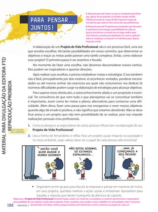 Armandinho,
de
Alexandre
Beck
• Organizem-se em grupos para discutir as respostas e pensar em maneiras de incluir,
em seus projetos, questões relativas a ações sociais e ambientais. Aproveitem para
reavaliar a resposta que deram à pergunta da abertura do capítulo.
PARA PENSAR.
.
.
JUNTOS!
A elaboração de um Projeto de Vida Profissional não é um processo fácil, uma vez
que envolve escolhas. Há tantas possibilidades em nosso caminho, que determinar os
objetivos e traçar as metas pode parecer uma tarefa complexa. Então, como elaborar
esse projeto? O primeiro passo é ser assertivo e focado.
No momento de fazer uma escolha, não devemos desconsiderar nossos sonhos.
Eles podem ser inspiradores e apontar direções.
Após realizar suas escolhas, é preciso estabelecer metas e estratégias. E isso também
não é fácil, principalmente por dois motivos: a) reconhecer vontades, ponderar necessi-
dades ou até mesmo sonhar são exercícios aos quais não costumamos nos dedicar; b)
inúmeras dificuldades podem surgir na elaboração de estratégias para alcançar objetivos.
Para superar esses obstáculos, o autoconhecimento aliado a um propósito é essen-
cial. Ter consciência de que nem tudo o que planejamos vai se concretizar também
é importante, assim como ter metas e planos alternativos para contornar uma difi-
culdade. Além disso, fazer uma pausa para nos reorganizar e rever nossos objetivos
quando algo dá errado é positivo, e não significa que estamos desistindo. Não se deve
ficar preso a um projeto que não tem possibilidade de se realizar, pois isso impede
realizações pessoais e/ou profissionais.
1. Como os desejos e as expectativas de outras pessoas influenciam na elaboração do seu
Projeto de Vida Profissional?
2. Leia a tirinha de Armandinho e reflita: Para um projeto causar impacto na sociedade e
no meio ambiente, quão valioso deve ser o papel de cada pessoa nele envolvida?
2.
ATIVIDADE
NO CADERNO
192 UNIDADE 3
1. Resposta pessoal. Espera-se que os estudantes percebam
que, apesar de ser pessoal, um projeto sempre recebe
influências externas. O que de fato importa é o grau de
consciência que cada um tem acerca de suas preferências.
2. Resposta pessoal. Proponha aos estudantes que discutam
a importância de enxergar a possibilidade de cada um
buscar transformar o mundo em um lugar melhor para
viver. Retome conceitos já trabalhados em outros capítulos
sobre as mudanças começarem no indivíduo para, depois,
impactar o todo.
Relacionar o Projeto de Vida Profissional à transformação social é um modo de os estudantes se sentirem pertencentes e responsáveis
pela qualidade de suas relações e pela vida no planeta. Assim, questões como ajudar o outro, trabalhar em comunidade, evitar o consumo
desenfreado e ter ideias criativas proporcionarão outra dimensão e outros contornos ao projeto de cada um.
PDF-PRO-6047-UN3-C9-188-195-LA-PNLD21.indd 192 2/21/20 3:53 PM
 