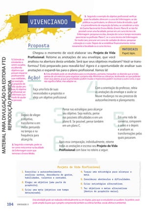 Projeto de Vida Profissional
1. Exercitar o autoconhecimento:
analisar sonhos, descoberta de gostos,
habilidades, talentos e vontades.
2. Eleger um objetivo (uma parte do
propósito).
3. Criar uma meta (objetivo com tempo
determinado).
4. Traçar uma estratégia para alcançar a
meta.
5. Considerar obstáculos e dificuldades.
6. Criar estratégias alternativas.
7. Ter objetivos e metas alternativas
(dentro do propósito maior).
VIVENCIANDO
Proposta
Chegou o momento de você elaborar seu Projeto de Vida
Profissional. Retome as anotações de seu envelope, que você
analisou na abertura desta unidade. Será que seus objetivos mudaram? Você se trans-
formou? Está preparado para reavaliá-los? Agora é a oportunidade de analisar suas
anotações e expandi-las para o plano profissional. Vamos lá!
Ação!
MATERIAIS
Papel; lápis.
1
2 3
4
5
6
Faça uma lista de suas
necessidades e propósitos e
eleja um objetivo profissional.
Depois de eleger
o objetivo,
transforme-o em
metas pensando
no tempo e na
frequência para
alcançá-lo.
Pense nas estratégias para alcançar
seu objetivo. Seja realista, pense
nas possíveis dificuldades e em um
plano B. Se possível, pense também
em um plano C.
Com a orientação do professor, releia
as anotações do envelope e avalie se
houve mudanças no seu processo de
autoconhecimento e planejamento.
Em uma roda de
conversa, comparem
o antes e o depois
e analisem as
transformações pelas
quais passaram.
Após essa comparação, individualmente, retome
todas as anotações e escreva seu Projeto de Vida
Profissional com base no roteiro a seguir.
194 UNIDADE 3
4. Esta atividade pode ser desafiadora para os estudantes, portanto, tranquilize-os dizendo que se trata
apenas de um exercício para organizar a própria vida. Minimize as cobranças, lembrando-os que poderão
rever seus planos, já que as prioridades podem mudar e imprevistos podem nos levar a outro rumo, o que
não significa falhar, mas adaptar-se.
Esta atividade pode ser realizada individualmente ou em duplas, para que os estudantes se auxiliem. Se preferir, você
pode ampliá-la para que o projeto compreenda também as esferas familiar, social, afetiva e ambiental.
1. Estimule os
estudantes a
serem ousados,
escolhendo
objetivos que
possam impactar
positivamente
suas realidades,
por exemplo:
a) propósito de
vida: ajudar pes-
soas; b) objetivo
profissional: ser
enfermeiro (um
modo de ajudar
as pessoas).
2. Seguindo o exemplo, pode-se
ter como meta entrar na faculdade
de Enfermagem assim que
terminar o Ensino Médio.
3. Seguindo o exemplo do objetivo profissional: verificar
quais faculdades oferecem o curso de Enfermagem, se são
públicas ou particulares, se oferecem bolsa de estudos, qual
é o procedimento de requisição da bolsa, se consideram a nota
do Exame Nacional do Ensino Médio (Enem). Plano B: se não for
possível cursar uma faculdade, pensar em um curso técnico de
Enfermagem: pesquisar escolas, duração do curso e tempo necessário
para iniciar na profissão. Plano C: se o curso técnico de Enfermagem
for muito caro, procurar um curso de cuidador de idosos: pesquisar
a duração e o custo. Depois de se estabilizar financeiramente, tentar
novamente a faculdade ou o curso técnico.
PDF-PRO-6047-UN3-C9-188-195-LA-PNLD21.indd 194 2/21/20 3:17 PM
 