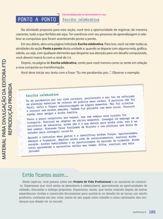 Então ficamos assim...
Neste capítulo, você pensou sobre seu Projeto de Vida Profissional e as maneiras de conduzi-
-lo. Esperamos que você tenha se descoberto e redescoberto, aproveitando as oportunidades de
reflexão, discussão e diálogo propostas. Esperamos, ainda, que tenha crescido depois de tantas
experiências vividas e construído ferramentas para auxiliá-lo no desafio de se tornar um adulto
produtivo, confiante em seu valor, ciente do seu papel como cidadão e como catalisador das mu-
danças que deseja ver no mundo.
Escrita celebrativa
Eu me parabenizo por ter sido corajoso, persistente e por ter me esforçado
em planejar maneiras de colocar em prática meus sonhos. O percurso não foi
fácil, sofri e fiquei sobrecarregado em alguns momentos. Mas fui criativo
e sincero com minhas emoções. Também fui paciente com meus erros. Procurei
ajudar meus amigos e minha família.
Pouco a pouco conquistei meu espaço, mas nem sempre esse trajeto foi
tranquilo. Precisei me adaptar em vários momentos. Consegui um emprego em um
escritório de advocacia; ainda não é o que desejo para minha vida, mas é um
bom começo. Pretendo fazer faculdade de Direito e vou pleitear uma bolsa de
estudos para conseguir cursá-la.
Aprendi a controlar meus gastos e a identificar minhas forças, oportunidades,
ameaças e fraquezas. Ampliei minha rede de relacionamentos, analisei minha
vocação, minhas habilidades e as oportunidades do mercado de trabalho. Ainda
estou aprendendo a aproveitar melhor meu tempo. Enfim, realizei uma bela
jornada!
PONTO A PONTO
Na atividade proposta para esta seção, você terá a oportunidade de registrar, de maneira
coerente, tudo o que foi feito até aqui. Ter coerência com seu processo de aprendizagem é cele-
brar as conquistas que foram acontecendo ponto a ponto.
Em seu diário, abra uma página intitulada Escrita celebrativa. Para isso, você vai reler todas as
atividades da seção Ponto a ponto desta unidade e, quando se deparar com alguma nota, gráfico,
tabela, ou seja, com qualquer elemento que desperte sua atenção para um desafio conquistado,
você deverá marcá-lo com o sinal de (+).
Depois, na página de Escrita celebrativa, conte para você mesmo como se sente em relação
a essa conquista ou transformação.
Você deve iniciar seu texto com a frase: “Eu me parabenizo por...”. Observe o exemplo.
Escrita celebrativa
195
CAPÍTULO 9
Esta atividade pode ser desenvolvida em casa.
PDF-autor-PRO-6047-UN3-C9-188-195-LA-PNLD21.indd 195 03/03/20 19:32
 