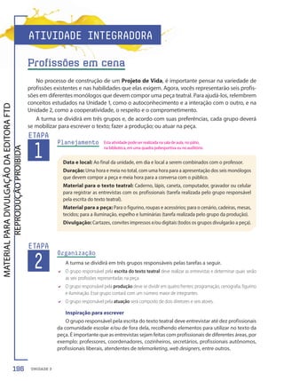 UNIDADE 3
No processo de construção de um Projeto de Vida, é importante pensar na variedade de
profissões existentes e nas habilidades que elas exigem. Agora, vocês representarão seis profis-
sões em diferentes monólogos que devem compor uma peça teatral. Para ajudá-los, relembrem
conceitos estudados na Unidade 1, como o autoconhecimento e a interação com o outro, e na
Unidade 2, como a cooperatividade, o respeito e o comprometimento.
A turma se dividirá em três grupos e, de acordo com suas preferências, cada grupo deverá
se mobilizar para escrever o texto; fazer a produção; ou atuar na peça.
Planejamento
1
ETAPA
Data e local: Ao final da unidade, em dia e local a serem combinados com o professor.
Duração: Uma hora e meia no total, com uma hora para a apresentação dos seis monólogos
que devem compor a peça e meia hora para a conversa com o público.
Material para o texto teatral: Caderno, lápis, caneta, computador, gravador ou celular
para registrar as entrevistas com os profissionais (tarefa realizada pelo grupo responsável
pela escrita do texto teatral).
Material para a peça: Para o figurino, roupas e acessórios; para o cenário, cadeiras, mesas,
tecidos; para a iluminação, espelho e luminárias (tarefa realizada pelo grupo da produção).
Divulgação: Cartazes, convites impressos e/ou digitais (todos os grupos divulgarão a peça).
2
ETAPA
Organização
A turma se dividirá em três grupos responsáveis pelas tarefas a seguir.
D O grupo responsável pela escrita do texto teatral deve realizar as entrevistas e determinar quais serão
as seis profissões representadas na peça.
D O grupo responsável pela produção deve se dividir em quatro frentes: programação, cenografia, figurino
e iluminação. Esse grupo contará com um número maior de integrantes.
D O grupo responsável pela atuação será composto de dois diretores e seis atores.
Inspiração para escrever
O grupo responsável pela escrita do texto teatral deve entrevistar até dez profissionais
da comunidade escolar e/ou de fora dela, recolhendo elementos para utilizar no texto da
peça. É importante que as entrevistas sejam feitas com profissionais de diferentes áreas, por
exemplo: professores, coordenadores, cozinheiros, secretários, profissionais autônomos,
profissionais liberais, atendentes de telemarketing, web designers, entre outros.
ATIVIDADE INTEGRADORA
Profissões em cena
Esta atividade pode ser realizada na sala de aula, no pátio,
na biblioteca, em uma quadra poliesportiva ou no auditório.
196
PDF-PRO-6047-TRANSI-196-197-LA-PNLD21.indd 196 2/27/20 2:15 PM
 