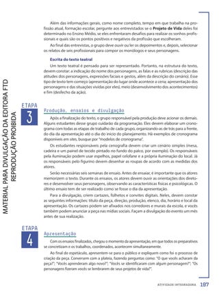 ATIVIDADE INTEGRADORA
3
ETAPA
Produção, ensaios e divulgação
Após a finalização do texto, o grupo responsável pela produção deve acionar os demais.
Alguns estudantes desse grupo cuidarão da programação. Eles devem elaborar um crono-
grama com todas as etapas de trabalho de cada grupo, organizando-as de trás para a frente,
do dia da apresentação até o dia do início do planejamento. Há exemplos de cronograma
disponíveis em sites, busque por “modelos de cronograma”.
Os estudantes responsáveis pela cenografia devem criar um cenário simples (mesa,
cadeira e um painel de tecido pintado no fundo do palco, por exemplo). Os responsáveis
pela iluminação podem usar espelhos, papel celofane e a própria iluminação do local. Já
os responsáveis pelo figurino devem desenhar as roupas de acordo com as medidas dos
atores.
Serão necessárias seis semanas de ensaio. Antes de ensaiar, é importante que os atores
memorizem o texto. Durante os ensaios, os atores devem ouvir as orientações dos direto-
res e desenvolver seus personagens, observando as características físicas e psicológicas. O
último ensaio tem de ser realizado como se fosse o dia da apresentação.
Para a divulgação, criem cartazes, folhetos e convites digitais. Neles, devem constar
as seguintes informações: título da peça, direção, produção, elenco, dia, horário e local da
apresentação. Os cartazes podem ser afixados nos corredores e murais da escola, e vocês
também podem anunciar a peça nas mídias sociais. Façam a divulgação do evento um mês
antes de sua realização.
Além das informações gerais, como nome completo, tempo em que trabalha na pro-
fissão atual, formação escolar, pergunte aos entrevistados se o Projeto de Vida deles foi
determinado no Ensino Médio, se eles enfrentaram desafios para realizar os sonhos profis-
sionais e quais são os pontos positivos e negativos da profissão que escolheram.
Ao final das entrevistas, o grupo deve ouvir ou ler os depoimentos e, depois, selecionar
os relatos de seis profissionais para compor os monólogos e seus personagens.
Escrita do texto teatral
Um texto teatral é pensado para ser representado. Portanto, na estrutura do texto,
devem constar: a indicação do nome dos personagens, as falas e as rubricas (descrição das
atitudes dos personagens, expressões faciais e gestos, além da descrição do cenário). Esse
tipo de texto tem começo (apresentação do lugar onde acontece a cena; apresentação dos
personagens e das situações vividas por eles), meio (desenvolvimento dos acontecimentos)
e fim (desfecho da ação).
4
ETAPA
Apresentação
Com os ensaios finalizados, chegou o momento da apresentação, em que todos os preparativos
se concretizam e os trabalhos, coordenados, acontecem simultaneamente.
Ao final do espetáculo, apresentem-se para o público e expliquem como foi o processo de
criação da peça. Conversem com a plateia, fazendo perguntas como: “O que vocês acharam da
peça?”; “Vocês aprenderam algo novo?”; “Vocês se identificaram com algum personagem?”; “Os
personagens fizeram vocês se lembrarem de seus projetos de vida?”.
197
PDF-PRO-6047-TRANSI-196-197-LA-PNLD21.indd 197 21/02/20 18:09
 