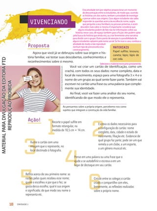 Ao pensarmos sobre a própria origem, percebemo-nos como
sujeitos que integram a construção da vida familiar.
VIVENCIANDO
Proposta
Agora que você já se debruçou sobre sua origem e his-
tória familiar, vai testar suas descobertas, conhecimentos e
reconhecimentos sobre si mesmo.
Você vai criar um cartão de identificação, como um
crachá, com todos os seus dados: nome completo, data e
local de nascimento, espaço para uma fotografia 3 × 4 e o
nome de um grupo ao qual sente fazer parte. Também vai
escrever no cartão uma frase ou uma palavra que comple-
mente sua identidade.
Ao final, você vai fazer uma análise do seu nome,
identificando de que modo ele o representa.
MATERIAIS
Papel sulfite; tesoura;
caneta; lápis; lápis de
cor; cola.
Ação!
1 2
3
4
5 6
ShotPrime
Studio/Shutterstock.com
Quem
sou eu?
Circule entre os colegas o cartão
criado e compartilhe com eles,
brevemente, as reflexões realizadas
sobre o próprio nome.
Reflita acerca do seu primeiro nome: as
razões pelas quais recebeu esse nome;
quem o escolheu e por que o fez; se
gosta dessa escolha; qual é sua origem
e significado; de que modo seu nome o
representa etc.
Pense em uma palavra ou uma frase que o
ajude a se autodefinir e escreva-a em um
lugar de destaque em seu cartão.
Ilustre o cartão com uma
imagem que o represente, no
local destinado à fotografia.
Escreva os dados necessários para
a configuração do cartão: nome
completo, data, cidade e estado de
nascimento, filiação etc. Evidencie de
qual grupo faz parte; pode ser um que
remeta a um clube, a um esporte,
a um gênero musical etc.
Recorte o papel sulfite em
formato retangular, na
medida de 10,5 cm × 14 cm.
18 UNIDADE 1
Selecione o material necessário previamente.
Esta atividade tem por objetivo proporcionar um momento
de descontração entre os estudantes, de modo que, ouvindo
as histórias uns dos outros, tenham curiosidade de investigar
e pensar sobre suas origens. Caso algum estudante não saiba
responder às questões acerca da escolha do nome, sugira
que pergunte a seus familiares ou pessoas próximas, e assim
descobrir mais sobre si mesmo. É importante considerar que
alguns estudantes podem de fato não ter informações sobre sua
história; nesse caso, dê espaço também para a ficção: eles podem optar
pela busca da história que ainda virá, ou criar livremente uma narrativa
para dividir com o grupo. Outro ponto de atenção é a possibilidade de
alguns estudantes optarem pelo nome social. Se for esse o caso, conduza a
atividade de modo a não reproduzir
nenhum tipo de preconceito e/ou
constrangimento.
PDF-PRO-6047-UN1-C1-10-19-LA-PNLD21.indd 18 2/20/20 3:02 PM
 