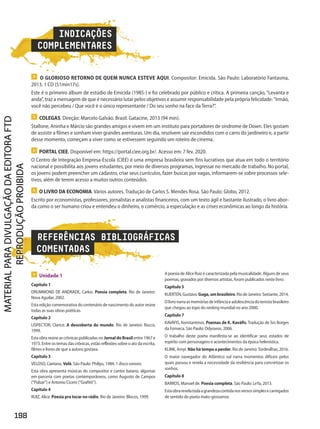 REFERÊNCIAS BIBLIOGRÁFICAS
COMENTADAS
 Unidade 1
Capítulo 1
DRUMMOND DE ANDRADE, Carlos. Poesia completa. Rio de Janeiro:
Nova Aguilar, 2002.
Esta edição comemorativa do centenário de nascimento do autor reúne
todas as suas obras poéticas.
Capítulo 2
LISPECTOR, Clarice. A descoberta do mundo. Rio de Janeiro: Rocco,
1999.
Esta obra reúne as crônicas publicadas no Jornal do Brasil entre 1967 e
1973. Entre os temas das crônicas, estão reflexões sobre o ato da escrita,
filmes e livros de que a autora gostava.
Capítulo 3
VELOSO, Caetano. Velô. São Paulo: Philips, 1984. 1 disco sonoro.
Esta obra apresenta músicas do compositor e cantor baiano, algumas
em parceria com poetas contemporâneos, como Augusto de Campos
(“Pulsar”) e Antonio Cicero (“Grafitti”).
Capítulo 4
RUIZ, Alice. Poesia pra tocar no rádio. Rio de Janeiro: Blocos, 1999.
A poesia de Alice Ruiz é caracterizada pela musicalidade. Alguns de seus
poemas, gravados por diversos artistas, foram publicados neste livro.
Capítulo 5
KUERTEN,Gustavo.Guga,umbrasileiro.RiodeJaneiro:Sextante,2014.
Olivronarraasmemóriasdeinfânciaeadolescênciadotenistabrasileiro
que chegou ao topo do ranking mundial no ano 2000.
Capítulo 7
KAVÁFIS, Konstantinos. Poemas de K. Kaváfis. Tradução de Ísis Borges
da Fonseca. São Paulo: Odysseus, 2006.
O trabalho deste poeta manifesta-se ao identificar seus estados de
espírito com personagens e acontecimentos da época helenística.
KLINK, Amyr. Nãohátempoaperder. Rio de Janeiro:Tordesilhas, 2016.
O maior navegador do Atlântico sul narra momentos difíceis pelos
quais passou e revela a necessidade da resiliência para concretizar os
sonhos.
Capítulo 8
BARROS, Manoel de. Poesia completa. São Paulo: LeYa, 2013.
Estaobrarevelatodaagrandezacontidanosversossimplesecarregados
de sentido do poeta mato-grossense.
INDICAÇÕES
COMPLEMENTARES
 O LIVRO DA ECONOMIA. Vários autores. Tradução de Carlos S. Mendes Rosa. São Paulo: Globo, 2012.
Escrito por economistas, professores, jornalistas e analistas financeiros, com um texto ágil e bastante ilustrado, o livro abor-
da como o ser humano criou e entendeu o dinheiro, o comércio, a especulação e as crises econômicas ao longo da história.
 O GLORIOSO RETORNO DE QUEM NUNCA ESTEVE AQUI. Compositor: Emicida. São Paulo: Laboratório Fantasma,
2013. 1 CD (51min17s).
Este é o primeiro álbum de estúdio de Emicida (1985-) e foi celebrado por público e crítica. A primeira canção, “Levanta e
anda”, traz a mensagem de que é necessário lutar pelos objetivos e assumir responsabilidade pela própria felicidade: Irmão,
você não percebeu / Que você é o único representante / Do seu sonho na face da Terra?”.
 COLEGAS. Direção: Marcelo Galvão. Brasil: Gatacine, 2013 (94 min).
Stallone, Aninha e Márcio são grandes amigos e vivem em um instituto para portadores de síndrome de Down. Eles gostam
de assistir a filmes e sonham viver grandes aventuras. Um dia, resolvem sair escondidos com o carro do jardineiro e, a partir
desse momento, começam a viver como se estivessem seguindo um roteiro de cinema.
 PORTAL CIEE. Disponível em: https://portal.ciee.org.br/. Acesso em: 7 fev. 2020.
O Centro de Integração Empresa-Escola (CIEE) é uma empresa brasileira sem fins lucrativos que atua em todo o território
nacional e possibilita aos jovens estudantes, por meio de diversos programas, ingressar no mercado de trabalho. No portal,
os jovens podem preencher um cadastro, criar seus currículos, fazer buscas por vagas, informarem-se sobre processos sele-
tivos, além de terem acesso a muitos outros conteúdos.
198
PDF_Finais_Obra novaPNLD_21.indd 198 2/27/20 2:46 PM
 