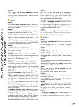 Capítulo 9
ESTERQUE, Ana. O amor não presta para nada. Belo Horizonte:
Letramento, 2017.
Livro com narrativas ágeis que combinam as múltiplas explicações
sobre o verbo“amar”.
 Unidade 2
Capítulo 1
GOLDING,William. Senhor das moscas. Rio de Janeiro: Objetiva, 2014.
Este livro faz uma reflexão sobre a natureza do mal e a linha sutil que
separa o poder da violência.
Capítulo 2
GUIMARÃES, Eduardo. Blog Evocanções. Disponível em: http://eduardo
guimaraesescritor.blogspot.com. Acesso em: 7 fev. 2020.
Neste blog, o autor partilha sua escrita de modo livre e experimental.
Capítulo 3
ZELNYS, Geruza. 9 janelas paralelas  outros incômodos. São Paulo:
Dobradura, 2016.
Um livro de contos que atravessam a fronteira entre a prosa e a poesia.
Em textos breves, a autora aborda a sutileza e a fragilidade das relações
humanas com base nos pequenos dramas cotidianos.
Capítulo 4
CAMÕES, Luís de. Lírica. São Paulo: Cultrix, 1995.
Este livro reúne sonetos do poeta português que tratam tanto do amor
como da injustiça dos homens.
Capítulo 5
ONDJAKI. Os da minha rua. Rio de Janeiro: Língua Geral, 2007.
Com 22 textos que podem ser lidos de maneira aleatória ou seguindo
a sequência de páginas, o autor passeia por sua infância vivida em
Luanda, na África, nas décadas de 1980 e 1990.
Capítulo 6
ADICHIE, Chimamanda Ngozi. O perigo de uma história única.
Tradução de Julia Romeu. São Paulo: Companhia das Letras, 2019.
Nesta palestra adaptada para livro, a autora discorre sobre como as
pessoas criam concepções das outras e de outros povos com base
naquilo que lhes é contado ou que leem, e o perigo que reside nessas
histórias únicas.
RODRIGUES,Alex.“Souresultadodomovimentodeluta”,diz1ªindígena
eleita deputada. Agência Brasil, Brasília, DF, 10 out. 2018.
A Agência Brasil é o site de notícias do Portal da Empresa Brasileira de
Comunicação, que faz parte do sistema público de comunicação e é
responsável por produzir conteúdo com foco nos usuários de internet
e apresentar, de forma integrada, as questões de comunicação pública.
Capítulo 7
JESUS, Carolina Maria de. Quarto de despejo: diário de uma favelada.
São Paulo: Ática, 2014.
O diário de uma catadora de papel que se tornou escritora deu origem
a este livro. Nele, o leitor se depara com o cotidiano cruel que Carolina
vivia em sua comunidade.
ONU. Declaração Universal dos Direitos Humanos (DUDH). Disponível
em: https://nacoesunidas.org/wp-content/uploads/2018/10/DUDH.pdf.
Acesso em: 25 fev. 2020.
A Declaração Universal dos Direitos Humanos (DUDH) foi adotada pela
Organização das Nações Unidas em 10 de dezembro de 1948. A ideia
de criar um documento que esboçasse os direitos humanos básicos, e
que tinha como objetivo manter a paz mundial, nasceu após o fim da
Segunda Guerra Mundial, na Conferência deYalta, na Rússia, em 1945.
Capítulo 8
CBHSF. COMITÊ DA BACIA HIDROGRÁFICA DO RIO SÃO FRANCISCO.
Disponível em: https://cbhsaofrancisco.org.br. Acesso em: 19 dez. 2019.
O CBHSF é um órgão que realiza a gestão dos recursos hídricos da Bacia
do São Francisco, com o objetivo de proteger os mananciais desse rio e
contribuir para seu desenvolvimento sustentável.
YANOMAMI, Davi Kopenawa. Dos espíritos canibais. In: NOVAES,
Adauto (org.). AoutramargemdoOcidente. São Paulo: MinC-Funarte,
Companhia das Letras, 1999.
O livro reúne 28 textos do segundo ciclo de conferências Brasil 500
Anos – Experiência e Destino, organizados pela Divisão de Estudos e
Pesquisas da Funarte (Ministério da Cultura).
Capítulo 9
BRAGA, Rubem. Crônicas para jovens. São Paulo: Global, 2014.
Este livro reúne 30 crônicas que narram as contradições do amor, os
problemas sociais, entre outros temas do cotidiano.
 Unidade 3
Capítulo 1
ZANON,Sibélia.Espiandopelafresta.EmbudasArtes:OrdemdoGraal
naTerra, 2010.
Este livro traz pequenos textos que tratam de valores e de encontros
e desencontros pelos quais passamos e deixamos esquecidos na
memória.
Capítulo 2
COISAS DE DIVA. Disponível em: https://www.coisasdediva.com.br/.
Acesso em: 29 dez. 2019.
Este site apresenta dicas de beleza e moda que levam o internauta a
compreeender que estar bem consigo mesmo é o primeiro passo para
se sentir feliz.
Capítulo 3
REVISTA GLAMOUR. Disponível em: https://revistaglamour.globo.com/.
Acesso em: 7 fev. 2020.
As matérias publicadas no site da revista Glamour tratam de estilo de
vida, beleza, sustentabilidade, entre outros assuntos.
Capítulo 4
MARQUES, Ana Martins. Da arte das armadilhas. São Paulo:
Companhia das Letras, 2011.
Este livro promove a observação ativa do mundo e da vida.
Capítulo 6
JOUT JOUT. Tá todo mundo mal: o livro das crises. São Paulo:
Companhia das Letras, 2016.
Neste livro, a autora discorre sobre diversos temas, como família,
aparência, inseguranças, trabalho, entre outros.
Capítulo 7
MELO NETO, João Cabral de. Melhores poemas de João Cabral de
Melo Neto. Seleção de Antonio Carlos Secchin. 9. ed. São Paulo: Global,
2013.
Esta seleção de poemas abrange as várias fases pelas quais passou o
poeta brasileiro, da crítica social à lírica amorosa.
Capítulo 9
SZYMBORSKA, Wisława. Poemas. Tradução de Regina Przybycien. São
Paulo: Companhia das Letras, 2011.
Esta obra reúne 44 poemas que versam sobre a busca do sentido das
coisas.
199
PDF_Finais_Obra novaPNLD_21.indd 199 27/02/20 16:35
 