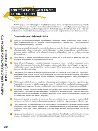 COMPETÊNCIAS E HABILIDADES
CITADAS NA OBRA
A BNCC propõe competências gerais para toda a Educação Básica e competências específicas para cada
uma das quatro áreas que integram o Ensino Médio: Ciências Humanas e Sociais Aplicadas, Linguagens e suas
Tecnologias, Matemática e suas Tecnologias, Ciências da Natureza e suas Tecnologias. Para cada seção com
atividades deste volume são indicadas as competências que devem ser priorizadas em seu desenvolvimento.
Competências gerais da Educação Básica
Valorizar e utilizar os conhecimentos historicamente construídos sobre o mundo físico, social, cultural e
digital para entender e explicar a realidade, continuar aprendendo e colaborar para a construção de uma
sociedade justa, democrática e inclusiva.
Exercitar a curiosidade intelectual e recorrer à abordagem própria das ciências, incluindo a investigação, a
reflexão, a análise crítica, a imaginação e a criatividade, para investigar causas, elaborar e testar hipóteses,
formular e resolver problemas e criar soluções (inclusive tecnológicas) com base nos conhecimentos das
diferentes áreas.
Valorizar e fruir as diversas manifestações artísticas e culturais, das locais às mundiais, e também participar
de práticas diversificadas da produção artístico-cultural.
Utilizar diferentes linguagens – verbal (oral ou visual-motora, como Libras, e escrita), corporal, visual, sonora
e digital –, bem como conhecimentos das linguagens artística, matemática e científica, para se expressar e
partilhar informações, experiências, ideias e sentimentos em diferentes contextos e produzir sentidos que
levem ao entendimento mútuo.
Compreender, utilizar e criar tecnologias digitais de informação e comunicação de forma crítica, significativa,
reflexiva e ética nas diversas práticas sociais (incluindo as escolares) para se comunicar, acessar e disseminar
informações, produzir conhecimentos, resolver problemas e exercer protagonismo e autoria na vida pessoal
e coletiva.
Valorizar a diversidade de saberes e vivências culturais e apropriar-se de conhecimentos e experiências que
lhe possibilitem entender as relações próprias do mundo do trabalho e fazer escolhas alinhadas ao exercício
da cidadania e ao seu projeto de vida, com liberdade, autonomia, consciência crítica e responsabilidade.
Argumentar com base em fatos, dados e informações confiáveis, para formular, negociar e defender ideias,
pontos de vista e decisões comuns que respeitem e promovam os direitos humanos, a consciência socioam-
biental e o consumo responsável em âmbito local, regional e global, com posicionamento ético em relação
ao cuidado de si mesmo, dos outros e do planeta.
Conhecer-se, apreciar-se e cuidar de sua saúde física e emocional, compreendendo-se na diversidade
humana e reconhecendo suas emoções e as dos outros, com autocrítica e capacidade para lidar com elas.
Exercitar a empatia, o diálogo, a resolução de conflitos e a cooperação, fazendo-se respeitar e promovendo
o respeito ao outro e aos direitos humanos, com acolhimento e valorização da diversidade de indivíduos
e de grupos sociais, seus saberes, identidades, culturas e potencialidades, sem preconceitos de qualquer
natureza.
Agir pessoal e coletivamente com autonomia, responsabilidade, flexibilidade, resiliência e determinação,
tomando decisões com base em princípios éticos, democráticos, inclusivos, sustentáveis e solidários.
1
2
3
4
5
6
7
8
9
1
204
PDF_Finais_Obra novaPNLD_21.indd 204 2/27/20 2:46 PM
 