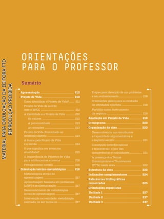 ORIENTAÇÕES
PARA O PROFESSOR
 Apresentação ................................................... 210
 Projeto de Vida................................................. 210
Como identificar o Projeto de Vida?....... 211
Projeto de Vida de acordo
com a BNCC ............................................... 211
A identidade e o Projeto de Vida ...............212
Os valores .................................................212
A personalidade ................................. 213
As emoções ......................................... 213
Projeto de Vida direcionado ao
interesse coletivo ...................................... 214
A busca pelo Projeto de Vida
e a escola .................................................... 214
O que significa ser jovem na
atualidade? ................................................ 215
A importância de Projetos de Vida
para adolescentes e jovens ................... 216
Protagonismo juvenil ............................. 216
 Orientação teórico-metodológica .......... 216
Metodologias ativas de
aprendizagem .......................................... 217
Aprendizagem baseada em problemas
(ABP) e problematização ........................ 217
Desenvolvimento de metodologias
ativas de aprendizagem............................ 217
Intervenção na realidade: metodologia
centrada no ser humano......................... 217
Etapas para detecção de um problema
e seu enfrentamento................................... 218
Orientações gerais para a condução
de atividades coletivas............................... 218
Portfólio como instrumento
de registro...................................................... 219
 Avaliação em Projeto de Vida................... 219
 Cronograma...................................................... 220
 Organização da obra.................................... 220
Desenvolvendo nos estudantes
a capacidade argumentativa e
o registro escrito......................................... 221
Concepção interdisciplinar
e transversal: o uso das
competências e habilidades.................. 221
A presença dos Temas
Contemporâneos Transversais
(TCTs) nesta obra ......................................... 222
 Estrutura da obra .......................................... 222
 Indicações complementares.................... 224
 Referências bibliográficas
comentadas ...................................................... 225
 Orientações específicas
Unidade 1 ......................................................... 227
Unidade 2 ......................................................... 237
Unidade 3 ......................................................... 247
Sumário
PDF2_MeuFuturo-MP-Parte Geral-209-226-PNLD21.indd 209 2/29/20 1:34 PM
 