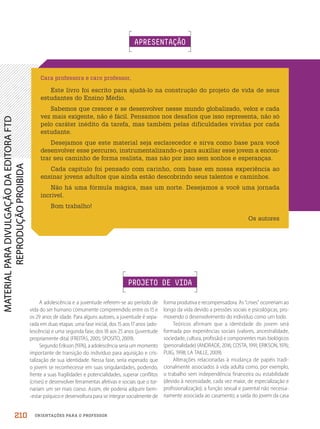 ORIENTAÇÕES PARA O PROFESSOR
A adolescência e a juventude referem-se ao período de
vida do ser humano comumente compreendido entre os 15 e
os 29 anos de idade. Para alguns autores, a juventude é sepa-
rada em duas etapas: uma fase inicial, dos 15 aos 17 anos (ado-
lescência) e uma segunda fase, dos 18 aos 25 anos (juventude
propriamente dita) (FREITAS, 2005; SPOSITO, 2009).
Segundo Erikson (1976), a adolescência seria um momento
importante de transição do indivíduo para aquisição e cris-
talização de sua identidade. Nessa fase, seria esperado que
o jovem se reconhecesse em suas singularidades, podendo,
frente a suas fragilidades e potencialidades, superar conflitos
(crises) e desenvolver ferramentas afetivas e sociais que o tor-
nariam um ser mais coeso. Assim, ele poderia adquirir bem-
-estar psíquico e desenvoltura para se integrar socialmente de
Cara professora e caro professor,
Este livro foi escrito para ajudá-lo na construção do projeto de vida de seus
estudantes do Ensino Médio.
Sabemos que crescer e se desenvolver nesse mundo globalizado, veloz e cada
vez mais exigente, não é fácil. Pensamos nos desafios que isso representa, não só
pelo caráter inédito da tarefa, mas também pelas dificuldades vividas por cada
estudante.
Desejamos que este material seja esclarecedor e sirva como base para você
desenvolver esse percurso, instrumentalizando-o para auxiliar esse jovem a encon-
trar seu caminho de forma realista, mas não por isso sem sonhos e esperanças.
Cada capítulo foi pensado com carinho, com base em nossa experiência ao
ensinar jovens adultos que ainda estão descobrindo seus talentos e caminhos.
Não há uma fórmula mágica, mas um norte. Desejamos a você uma jornada
incrível.
Bom trabalho!
Os autores
PROJETO DE VIDA
APRESENTAÇÃO
forma produtiva e recompensadora. As “crises” ocorreriam ao
longo da vida devido a pressões sociais e psicológicas, pro-
movendo o desenvolvimento do indivíduo como um todo.
Teóricos afirmam que a identidade do jovem será
formada por experiências sociais (valores, ancestralidade,
sociedade, cultura, profissão) e componentes mais biológicos
(personalidade) (ANDRADE, 2016; COSTA, 1991; ERIKSON, 1976;
PUIG, 1998; LA TAILLE, 2009).
Alterações relacionadas à mudança de papéis tradi-
cionalmente associados à vida adulta como, por exemplo,
o trabalho sem independência financeira ou estabilidade
(devido à necessidade, cada vez maior, de especialização e
profissionalização); a função sexual e parental não necessa-
riamente associada ao casamento; a saída do jovem da casa
210
PDF2_MeuFuturo-MP-Parte Geral-209-226-PNLD21.indd 210 2/28/20 7:42 PM
 