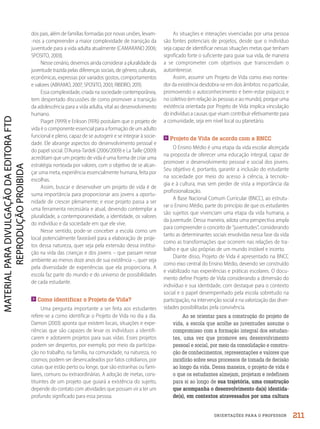 ORIENTAÇÕES PARA O PROFESSOR
As situações e interações vivenciadas por uma pessoa
são fontes potenciais de projetos, desde que o indivíduo
seja capaz de identificar nessas situações metas que tenham
significado forte o suficiente para guiar sua vida, de maneira
a se comprometer com objetivos que transcendam o
autointeresse.
Assim, assumir um Projeto de Vida como eixo nortea-
dor da existência desdobra-se em dois âmbitos: no particular,
promovendo o autoconhecimento e bem-estar psíquico; e
no coletivo (em relação às pessoas e ao mundo), porque uma
existência orientada por Projeto de Vida implica vinculação
do indivíduo a causas que visam contribuir efetivamente para
a comunidade, seja em nível local ou planetário.
Projeto de Vida de acordo com a BNCC
O Ensino Médio é uma etapa da vida escolar alicerçada
na proposta de oferecer uma educação integral, capaz de
promover o desenvolvimento pessoal e social dos jovens.
Seu objetivo é, portanto, garantir a inclusão do estudante
na sociedade por meio do acesso à ciência, à tecnolo-
gia e à cultura, mas sem perder de vista a importância da
profissionalização.
A Base Nacional Comum Curricular (BNCC), ao estrutu-
rar o Ensino Médio, parte do princípio de que os estudantes
são sujeitos que vivenciam uma etapa da vida humana, a
da juventude. Dessa maneira, adota uma perspectiva ampla
para compreender o conceito de “juventudes”, considerando
tanto as determinantes sociais envolvidas nessa fase da vida
como as transformações que ocorrem nas relações de tra-
balho e que são próprias de um mundo instável e incerto.
Diante disso, Projeto de Vida é apresentado na BNCC
como eixo central do Ensino Médio, devendo ser construído
e viabilizado nas experiências e práticas escolares. O docu-
mento define Projeto de Vida considerando a dimensão do
indivíduo e sua identidade, com destaque para o contexto
social e o papel desempenhado pela escola sobretudo na
participação, na intervenção social e na valorização das diver-
sidades possibilitadas pela convivência.
Ao se orientar para a construção do projeto de
vida, a escola que acolhe as juventudes assume o
compromisso com a formação integral dos estudan-
tes, uma vez que promove seu desenvolvimento
pessoal e social, por meio da consolidação e constru-
ção de conhecimentos, representações e valores que
incidirão sobre seus processos de tomada de decisão
ao longo da vida. Dessa maneira, o projeto de vida é
o que os estudantes almejam, projetam e redefinem
para si ao longo de sua trajetória, uma construção
que acompanha o desenvolvimento da(s) identida-
de(s), em contextos atravessados por uma cultura
dos pais, além de famílias formadas por novas uniões, levam-
-nos a compreender a maior complexidade de transição da
juventude para a vida adulta atualmente (CAMARANO 2006;
SPOSITO, 2003).
Nesse cenário, devemos ainda considerar a pluralidade da
juventude trazida pelas diferenças sociais, de gênero, culturais,
econômicas, expressas por variados gostos, comportamentos
e valores (ABRAMO, 2007; SPOSITO, 2003; RIBEIRO, 2011).
Essa complexidade, criada na sociedade contemporânea,
tem despertado discussões de como promover a transição
da adolescência para a vida adulta, vital ao desenvolvimento
humano.
Piaget (1999) e Erikson (1976) postulam que o projeto de
vida é o componente essencial para a formação de um adulto
funcional e pleno, capaz de se autogerir e se integrar à socie-
dade. Ele abrange aspectos do desenvolvimento pessoal e
do papel social. D’Aurea-Tardeli (2006/2009) e La Taille (2009)
acreditam que um projeto de vida é uma forma de criar uma
estratégia norteada por valores, com o objetivo de se alcan-
çar uma meta, experiência essencialmente humana, feita por
escolhas.
Assim, buscar e desenvolver um projeto de vida é de
suma importância para proporcionar aos jovens a oportu-
nidade de crescer plenamente; e esse projeto passa a ser
uma ferramenta necessária e atual, devendo contemplar a
pluralidade, a contemporaneidade, a identidade, os valores
do indivíduo e da sociedade em que ele vive.
Nesse sentido, pode-se conceber a escola como um
local potencialmente favorável para a elaboração de proje-
tos dessa natureza, quer seja pela extensão dessa institui-
ção na vida das crianças e dos jovens – que passam nesse
ambiente ao menos doze anos de sua existência –, quer seja
pela diversidade de experiências que ela proporciona. A
escola faz parte do mundo e do universo de possibilidades
de cada estudante.
Como identificar o Projeto de Vida?
Uma pergunta importante a ser feita aos estudantes
refere-se a como identificar o Projeto de Vida no dia a dia.
Damon (2003) aponta que existem locais, situações e expe-
riências que são capazes de levar os indivíduos a identifi-
carem e adotarem projetos para suas vidas. Esses projetos
podem ser despertos, por exemplo, por meio da participa-
ção no trabalho, na família, na comunidade, na natureza, no
cosmos; podem ser desencadeados por fatos cotidianos, por
coisas que estão perto ou longe, que são estranhas ou fami-
liares, comuns ou extraordinárias. A adoção de metas, cons-
tituintes de um projeto que guiará a existência do sujeito,
depende do contato com atividades que possam vir a ter um
profundo significado para essa pessoa.
211
PDF2_MeuFuturo-MP-Parte Geral-209-226-PNLD21.indd 211 2/28/20 7:42 PM
 
