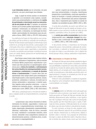 ORIENTAÇÕES PARA O PROFESSOR
e por demandas sociais que se articulam, ora para
promover, ora para constranger seus desejos.
Logo, é papel da escola auxiliar os estudantes
a aprender a se reconhecer como sujeitos, conside-
rando suas potencialidades e a relevância dos modos
de participação e intervenção social na concretiza-
ção de seu projeto de vida. É, também, no ambiente
escolar que os jovens podem experimentar, de forma
mediada e intencional, as interações com o outro,
com o mundo, e vislumbrar, na valorização da diver-
sidade, oportunidades de crescimento para seu pre-
sente e futuro. (BNCC, 2018. p. 472-473. Grifo nosso.)
Essa definição de Projeto de Vida explicita uma concep-
ção ampla, que não se limita ou confunde com escolha pro-
fissional. Ao fazer alusão à participação e à intervenção social,
evidencia-se, ao longo do documento, a preocupação com
a formação crítica, ética e cidadã dos jovens. Dessa maneira,
é preciso que os jovens sejam capacitados a compreender
o mundo e as questões que permeiam a existência humana
como um campo aberto, passível de ser transformado por
meio da criatividade.
Para formar esses jovens como sujeitos críticos,
criativos, autônomos e responsáveis, cabe às escolas
de Ensino Médio proporcionar experiências e pro-
cessos que lhes garantam as aprendizagens neces-
sárias para a leitura da realidade, o enfrentamento
dos novos desafios da contemporaneidade (sociais,
econômicos e ambientais) e a tomada de decisões
éticas e fundamentadas. O mundo deve lhes ser
apresentado como campo aberto para investigação e
intervenção quanto a seus aspectos políticos, sociais,
produtivos, ambientais e culturais, de modo que se
sintam estimulados a equacionar e resolver ques-
tões legadas pelas gerações anteriores – e que se
refletem nos contextos atuais –, abrindo-se criativa-
mente para o novo. (BNCC, 2018. p. 463. Grifo nosso.)
Além disso, a preparação para o mercado de trabalho e
para a cidadania alude ao empreendedorismo, competindo
à escola:
[…]
– proporcionar uma cultura favorável ao desen-
volvimento de atitudes, capacidades e valores que
promovam o empreendedorismo (criatividade, ino-
vação, organização, planejamento, responsabilidade,
liderança, colaboração, visão de futuro, assunção
de riscos, resiliência e curiosidade científica, entre
outros), entendido como competência essencial ao
desenvolvimento pessoal, à cidadania ativa, à inclu-
são social e à empregabilidade; e
– prever o suporte aos jovens para que reconhe-
çam suas potencialidades e vocações, identifiquem
perspectivas e possibilidades, construam aspirações e
metas de formação e inserção profissional presentes
e/ou futuras, e desenvolvam uma postura empreende-
dora, ética e responsável para transitar no mundo do
trabalho e na sociedade em geral. (BNCC, 2018. p. 466.)
A escola deve possibilitar aos jovens que definam seu
Projeto de Vida tanto no que diz respeito ao estudo e ao tra-
balho quanto no que concerne à escolha de estilos de vida
saudáveis, sustentáveis e éticos. De acordo com a BNCC,
[…] a escola que acolhe as juventudes tem de estar
comprometida com a educação integral dos estu-
dantes e com a construção de seu projeto de vida
[…]. (BNCC, 2018. p. 464. Grifo nosso.)
O documento declara a importância da formação
integral dos jovens, transcendendo a aplicação de conteú-
dos curriculares e voltando-se também para a formação
do sujeito em todas as suas dimensões, com o objetivo de
formar pessoas críticas, criativas, autônomas e responsáveis.
A identidade e o Projeto de Vida
No Projeto de Vida aqui desenvolvido, abordamos alguns
desses componentes visando ajudar o estudante a explorar
suas possiblidades e experienciar novas ideias, promovendo
a união de seu mosaico de valores, gostos, traços de persona-
lidade, talentos, em um projeto com metas e objetivos que o
auxilie na transição para a vida adulta, assumindo, assim, um
papel produtivo e singular na sociedade por meio de suas
ações como cidadão e profissional.
Tendo em vista a pluralidade e o respeito às singularida-
des, elegemos como norteadores desse trabalho os valores,
a personalidade e as emoções.
Os valores
Os valores podem ser definidos como tudo aquilo que
é importante para as pessoas e que guiam suas ações. As
metas que guiam um Projeto de Vida, por exemplo, não são
definidas aleatoriamente pelos indivíduos, o que significa
que não é qualquer meta que vale a pena ser perseguida,
senão aquelas que têm importância para o sujeito. A defi-
nição de metas, portanto, é efetivada diante de um cenário
de valores, que são sócio-histórico-culturalmente situados.
Os seres humanos, ao longo da vida, projetam senti-
mentos sobre diferentes aspectos de sua existência: posição
social, relações interpessoais ou institucionais, objetos e
também sobre si mesmos. Essa projeção de sentimentos
dá origem a valores de diferentes ordens. Situando a discus-
são no âmbito dos valores morais, ocorre que nem sempre
212
PDF2_MeuFuturo-MP-Parte Geral-209-226-PNLD21.indd 212 2/28/20 7:42 PM
 