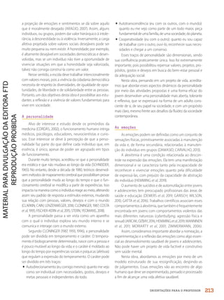 ORIENTAÇÕES PARA O PROFESSOR
a projeção de emoções e sentimentos se dá sobre aquilo
que é moralmente desejado (ARAÚJO, 2007). Assim, alguns
indivíduos, ou grupos, podem dar valor hierárquico à intole-
rância, à desonestidade ou à violência. Inversamente, a carga
afetiva projetada sobre valores sociais desejáveis pode ser
muito pequena ou nem existir. A honestidade, por exemplo,
é altamente desejável em sociedades democráticas e desen-
volvidas, mas se um indivíduo não tiver a oportunidade de
vivenciar situações em que a honestidade seja valorizada,
talvez não consiga construí-la como um valor.
Nesse sentido, a escola deve trabalhar intencionalmente
com valores morais, pois a vivência da cidadania democrática
necessita de respeito às diversidades, de igualdade de opor-
tunidades, de liberdade e de solidariedade entre as pessoas.
Portanto, um dos objetivos desta obra é possibilitar aos estu-
dantes a reflexão e a vivência de valores fundamentais para
viver em sociedade.
A personalidade
Alvo de interesse e estudo desde os primórdios da
medicina (CORDÁS, 2002), o funcionamento humano intriga
médicos, psicólogos, educadores, neurocientistas e curio-
sos. Esse interesse se deve à percepção de que a perso-
nalidade faz parte do que define cada indivíduo que, em
essência, é único, apesar de poder ser agrupado em tipos
de funcionamento.
Durante muito tempo, acreditou-se que a personalidade
era estática e que não mudava ao longo da vida (SCHNEIDER,
1965). No entanto, desde a década de 1980, teóricos desenvol-
vemmétodosdemapeamentocerebralquepossibilitamprovar
que a personalidade muda ao longo do tempo e que o fun-
cionamento cerebral se modifica a partir de experiências. Isso
impactanamaneiracomooindivíduoreageaomeio,alterando
assim seu padrão de resposta a estímulos externos, mudando
sua relação com pessoas, valores, desejos e com o mundo
(CLARKIN; CAIN; LENZENWEGER, 2018; CLONINGER, 1987; COSTA
et al, 1995; FISCHER-KERN et al, 2015; STERN; YEOMANS, 2018).
A personalidade passa a ser vista como um aparelho
com o qual o indivíduo explora seu mundo interno e se
comunica e interage com o mundo externo.
Segundo CLONINGER (1987, 1993, 1996), a personalidade
pode ser dividida em temperamento e caráter. O tempera-
mento é biologicamente determinado, nasce com a pessoa e
é pouco mutável ao longo da vida; e o caráter é moldado ao
longo do tempo por experiências sociais e psíquicas (afetivas)
que regulam a expressão do temperamento. O caráter pode
ser dividido em três traços:
• Autodirecionamento (eu comigo mesmo): quanto me vejo
como ser individual com necessidades, gostos, desejos e
metas pessoais e independentes do todo.
• Autotranscendência (eu com os outros, com o mundo):
quanto eu me vejo como parte de um todo maior, peça
fundamentaldeumafamília,deumasociedade,doplaneta.
• Cooperatividade (eu com o outro): quanto eu sou capaz
de trabalhar com o outro, ouvi-lo, reconhecer suas neces-
sidades e chegar a um consenso.
Esses traços de personalidade são dimensionais, sendo
sua confluência praticamente única. Isso foi extremamente
importante, pois possibilitou repensar valores, projetos, pro-
pósitos, gostos e desejos em busca do bem-estar pessoal e
da adequação social.
Nesta obra, pensando em um projeto de vida, acredita-
mos que abordar esses aspectos dinâmicos da personalidade
por meio das atividades propostas é uma forma eficaz do
jovem desenvolver uma personalidade mais aberta, tolerante
e reflexiva, que se expressará na forma de um adulto cons-
ciente de si, de seu papel na sociedade, e com um propósito
mais claro, mesmo frente aos desafios da fluidez da sociedade
contemporânea.
As emoções
As emoções podem ser definidas como um conjunto de
sensações físicas, primitivamente associadas à manutenção
da vida e, de forma secundária, relacionadas à manuten-
ção do indivíduo em grupos (DAMASIO; CARVALHO, 2013).
A alexitimia é uma condição relacionada ao descon-
trole na expressão das emoções. Ela tem uma manifestação
dimensional e se caracteriza tanto pela incapacidade de
reconhecer e vivenciar emoções quanto pela dificuldade
de expressá-las, com prejuízo da capacidade de abstração
do indivíduo (HEMMING et al, 2019).
O aumento de suicídios e de automutilação entre jovens
e adolescentes tem preocupado profissionais das áreas de
saúde e educação (DEMERS et al, 2019; GARISCH; WILSON,
2010; GATTA et al, 2016). Trabalhos científicos associam esses
comportamentosàalexitimia,quetambéméfrequentemente
encontrada em jovens com comportamentos violentos das
mais diferentes naturezas (cyberbullying, agressão física e
sexual)(ARICAK;OZBAY,2016;HEMMINGetal,2019;MANNINEN
et al, 2011; MORIARTY et al, 2001; ZIMMERMANN, 2006).
Assim, consideramos importante abordar a nomeação, a
experimentação e a reflexão das emoções como algo essen-
cial ao desenvolvimento saudável de jovens e adolescentes.
Não pode haver um projeto de vida factível e construtivo
sem saúde mental.
Nesta obra, abordamos as emoções por meio de um
modelo estruturado de sua ressignificação, despindo-as
de julgamentos. Essas emoções vão ao encontro de algo
humano que deve ser experimentado, pensado e processado
a fim de alcançar uma vida afetiva saudável.
213
PDF2_MeuFuturo-MP-Parte Geral-209-226-PNLD21.indd 213 2/28/20 7:42 PM
 