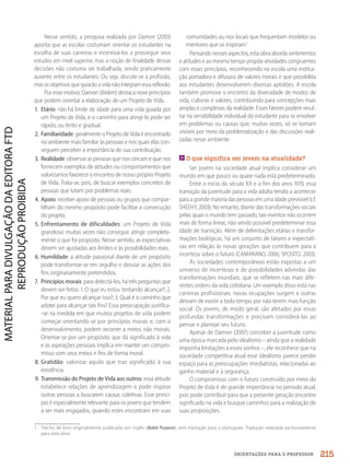 ORIENTAÇÕES PARA O PROFESSOR
Nesse sentido, a pesquisa realizada por Damon (2003)
aponta que as escolas costumam orientar os estudantes na
escolha de suas carreiras e incentivá-los a prosseguir seus
estudos em nível superior, mas a noção de finalidade dessas
decisões não costuma ser trabalhada, sendo praticamente
ausente entre os estudantes. Ou seja, discute-se a profissão,
mas os objetivos que guiarão a vida não integram essa reflexão.
Por esse motivo, Damon (ibidem) destaca nove princípios
que podem orientar a elaboração de um Projeto de Vida.
1. Etário: não há limite de idade para uma vida guiada por
um Projeto de Vida, e o caminho para atingi-lo pode ser
rápido, ou lento e gradual.
2. Familiaridade: geralmente o Projeto de Vida é encontrado
no ambiente mais familiar às pessoas e nos quais elas con-
seguem perceber a importância de sua contribuição.
3. Realidade: observar as pessoas que nos cercam e que nos
fornecem exemplos de atitudes ou comportamentos que
valorizamos favorece o encontro de nosso próprio Projeto
de Vida. Trata-se, pois, de buscar exemplos concretos de
pessoas que lutam por problemas reais.
4. Apoio: receber apoio de pessoas ou grupos que compar-
tilham do mesmo propósito pode facilitar a consecução
do projeto.
5. Enfrentamento de dificuldades: um Projeto de Vida
grandioso muitas vezes não consegue atingir completa-
mente o que foi proposto. Nesse sentido, as expectativas
devem ser ajustadas aos limites e às possibilidades reais.
6. Humildade: a atitude passional diante de um propósito
pode transformar-se em orgulho e desviar as ações dos
fins originariamente pretendidos.
7. Princípios morais: para detectá-los, há três perguntas que
devem ser feitas: 1. O que eu estou tentando alcançar?; 2.
Por que eu quero alcançar isso?; 3. Qual é o caminho que
adotei para alcançar tais fins? Essa preocupação justifica-
-se na medida em que muitos projetos de vida podem
começar orientando-se por princípios morais e, com o
desenvolvimento, podem recorrer a meios não morais.
Orientar-se por um propósito que dá significado à vida
e às aspirações pessoais implica em manter um compro-
misso com seus meios e fins de forma moral.
8. Gratidão: valorizar aquilo que traz significado à sua
existência.
9. Transmissão do Projeto de Vida aos outros: essa atitude
estabelece relações de aprendizagem e pode inspirar
outras pessoas a buscarem causas coletivas. Esse princí-
pio é especialmente relevante para os jovens que tendem
a ser mais engajados, quando estes encontram em suas
comunidades ou nos locais que frequentam modelos ou
mentores que os inspiram.1
Pensando nesses aspectos, esta obra aborda sentimentos
e atitudes e ao mesmo tempo propõe atividades congruentes
com esses princípios, reconhecendo na escola uma institui-
ção portadora e difusora de valores morais e que possibilita
aos estudantes desenvolverem diversas aptidões. A escola
também promove o encontro da diversidade de modos de
vida, culturas e valores, contribuindo para concepções mais
amplas e complexas da realidade. Esses fatores podem resul-
tar na sensibilidade individual do estudante para se envolver
em problemas ou causas que, muitas vezes, só se tornam
visíveis por meio da problematização e das discussões reali-
zadas nesse ambiente.
O que significa ser jovem na atualidade?
Ser jovem na sociedade atual implica considerar um
mundo em que pouco ou quase nada está predeterminado.
Entre o início do século XX e o fim dos anos 1970, essa
transição da juventude para a vida adulta tendia a acontecer
para a grande maioria das pessoas em uma idade previsível (cf.
SHEEHY, 2003). No entanto, diante das transformações sociais
pelas quais o mundo tem passado, tais eventos não ocorrem
mais de forma linear, não sendo possível predeterminar essa
idade de transição. Além de delimitações etárias e transfor-
mações biológicas, há um conjunto de fatores e expectati-
vas em relação às novas gerações que contribuem para a
incerteza sobre o futuro (CAMARANO, 2006; SPOSITO, 2003).
As sociedades contemporâneas estão expostas a um
universo de incertezas e de possibilidades advindas das
transformações mundiais, que se refletem nas mais dife-
rentes ordens da vida cotidiana. Um exemplo disso está nas
carreiras profissionais: novas ocupações surgem e outras
deixam de existir a todo tempo por não terem mais função
social. Os jovens, de modo geral, são afetados por essas
profundas transformações e precisam considerá-las ao
pensar e planejar seu futuro.
Apesar de Damon (2007) conceber a juventude como
uma época marcada pelo idealismo – ainda que a realidade
imponha limitações a esses sonhos –, ele reconhece que na
sociedade competitiva atual esse idealismo parece perder
espaço para as preocupações imediatistas, relacionadas ao
ganho material e à segurança.
O compromisso com o futuro construído por meio do
Projeto de Vida é de grande importância no período atual,
pois pode contribuir para que a presente geração encontre
significado na vida e busque caminhos para a realização de
suas proposições.
1 Trecho de livro originalmente publicado em inglês (Noble Purpose), sem tradução para o português. Tradução realizada exclusivamente
para esta obra.
215
PDF2_MeuFuturo-MP-Parte Geral-209-226-PNLD21.indd 215 2/28/20 7:42 PM
 