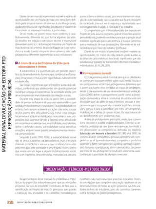 ORIENTAÇÕES PARA O PROFESSOR
Diante de um mundo imprevisível, instável e repleto de
oportunidades, ter um Projeto de Vida com metas bem defi-
nidas pode ser uma maneira de orientar as escolhas pessoais,
ajudando na busca de significados duradouros e capazes de
transcender os interesses imediatos e particulares.
Desse modo, ser jovem nesse novo contexto é, qua-
litativamente, diferente do que foi há algumas décadas.
Os desafios em relação a um futuro incerto e imprevisível
demandam outro tipo de formação. Encontrar um Projeto de
Vida depende do universo de possibilidades de cada indiví-
duo, e a escola é parte integrante desse universo, pois pode
proporcionar diferentes experiências a seus estudantes.

A importância de Projetos de Vida para
adolescentes e jovens
A adolescência e a juventude são um período especí-
fico do desenvolvimento humano que combina transforma-
ções emocionais e físicas com expectativas culturalmente
estabelecidas.
São novas experiências que se impõem à vida dos indi-
víduos, conferindo aos adolescentes um grande potencial
social que conjuga as expectativas da sociedade adulta com
uma compreensão mais elaborada das relações sociais.
Durante essa etapa da vida, os jovens têm a possibili-
dade de pensar no futuro e de procurar oportunidades que
satisfaçam seus interesses e aspirações. Essa possibilidade, no
entanto, nem sempre se reverte em ações concretas, porque
muitos jovens têm dificuldades para tomar uma direção,
traçar metas e adquirir as habilidades necessárias às suas pro-
posições. Isso acontece devido a fatores como: dificuldade
em reconhecer e valorizar sua ancestralidade, seus talentos,
definir e defender valores, vulnerabilidade social, identificar
emoções, adquirir novos papéis (amadurecimento emocio-
nal, personalidade).
Segundo Castel (1997, 1998), a vulnerabilidade social
não se limita a aspectos socioeconômicos, mas a recursos
materiais (simbólicos) e acesso a oportunidades fornecidas
pelo mercado, pela sociedade e pelo Estado. Assim, jovens
que vivenciam um lugar e algum reconhecimento social,
mas com trajetórias descontinuadas, marcadas por precário
acesso a bens e direitos sociais, já se encontrariam em situa-
ção de vulnerabilidade, não só aqueles que ficam à margem
da sociedade, imersos em insegurança, instabilidade, sem
acesso garantido à saúde, à educação e ao trabalho.
O compromisso com o futuro planejado por meio de um
Projeto de Vida assume, portanto, grande importância nesse
período da vida, podendo contribuir para que a geração atual
encontre significado para sua existência e busque caminhos
para a realização de suas proposições, liberando-se da vul-
nerabilidade por meio do trabalho (profissão).
Diante de um mundo imprevisível, instável e repleto de
oportunidades, ter metas de vida estáveis pode auxiliar as
escolhas de cada indivíduo, buscando significados que são
duradouros e capazes de transcender interesses imediatos e
individualistas (cf. KLEIN, 2011).
Protagonismo juvenil
O protagonismo juvenil é central para que os estudantes
se conheçam e possam refletir sobre suas metas futuras e
seu compromisso social. Esse protagonismo determina que
o jovem seja sujeito ativo em todas as etapas de um projeto,
desde o planejamento até seu desenvolvimento e avaliação.
Costa (2000) define o protagonismo juvenil como a partici-
pação democrática, ativa e construtiva do adolescente em
atividades que vão além de seus interesses pessoais e dire-
cionam-se para os espaços de convivência (clubes, associa-
ções, igrejas) e para a sociedade, por meio de campanhas,
mobilizações e defesa de causas sociais. Ou seja, trata-se de
seu envolvimento com problemas reais.
A ideia de protagonismo pressupõe, então, que o jovem
tome decisões e assuma responsabilidades. Orientar as ati-
vidades pedagógicas com base nessa perspectiva implica
em desenvolver as competências definidas no relatório
Educação: um tesouro a descobrir (DELORS et al, 1997), da
Unesco, a saber: competência pessoal (aprender a ser); com-
petência social (aprender a conviver); competência produtiva
(aprender a fazer); competência cognitiva (aprender a apren-
der). Portanto a participação ativa e democrática do jovem
por meio de seu protagonismo resulta em autonomia, auto-
confiança e capacidade de planejar e executar.
ORIENTAÇÃO TEÓRICO-METODOLÓGICA
Na apresentação deste manual, foi enfatizada a impor-
tância do papel dos educadores para que as atividades
propostas no livro do estudante contribuam de fato para a
identificação de Projeto de Vida. Os princípios que guiarão
a execução das atividades e os caminhos metodológicos
escolhidos são essenciais nesse processo educativo. Assim,
as orientações que compõem esta seção destinam-se ao
desenvolvimento de todas as ações propostas nas três uni-
dades do livro do estudante, pois são caminhos coerentes
com a formação de jovens protagonistas.
216
PDF2_MeuFuturo-MP-Parte Geral-209-226-PNLD21.indd 216 2/28/20 7:42 PM
 
