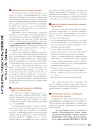 ORIENTAÇÕES PARA O PROFESSOR
Metodologias ativas de aprendizagem
Metodologias cumprem a função de transformar con-
ceitos e concepções em práticas pedagógicas. Em geral, os
professores sabem quais são os princípios e fundamentos da
aprendizagem, mas, muitas vezes, suas práticas vão na con-
tramão disso; embora se reconheça a importância de certos
princípios, desconhece-se a forma de colocá-los em prática.
Portanto é imprescindível que novas metodologias sejam
difundidas entre os educadores, a fim de que suas práticas
escolares possam ser recriadas.
Metodologias ativas de aprendizagem são processos
interativos de conhecimento, análise, estudos, pesquisas e
decisões individuais ou coletivas, com a finalidade de encon-
trar soluções para um problema (cf. BASTOS, 2006 apud
BERBEL, 2011). Duas metodologias destacam-se nessa cate-
goria, a da aprendizagem baseada em problemas (ABP) e a
da problematização, ambas voltadas a métodos de ensino-
-aprendizagem que se utilizam de problemas e privilegiam
a participação ativa e central do estudante.
Nessas metodologias, parte-se da reflexão sobre situa-
ções reais para buscar explicações e formas de enfrentamento
para o problema proposto. Com isso, realidade e teoria pre-
cisam se associar continuamente, desde a identificação do
problema, passando por sua discussão e compreensão e
chegando à proposição de ações para seu enfrentamento.
As atividades propostas nesta obra adotam como
referência metodologias ativas de aprendizagem, bus-
cando sempre a participação reflexiva e protagonista dos
estudantes. Cada escola e cada professor, de acordo com
o tempo disponível, poderão aprofundar os temas propos-
tos por meio dessas metodologias. Assim, apresentam-se
a seguir as principais etapas para o seu desenvolvimento,
que poderão ser seguidas de acordo com as especificidades
de cada turma.

Aprendizagem baseada em problemas
(ABP) e problematização
O modelo de aprendizagem conhecido como apren-
dizagem baseada em problemas (ABP, ou PBL, do inglês
problem-based learning) encontra suas bases teóricas nos
trabalhos de autores como o suíço Jean Piaget (1896-1980),
o bielo-russo Lev Vygotsky (1896-1934) e do estadunidense
John Dewey (1859-1952).
A metodologia da aprendizagem baseada em proble-
mas tem como ponto de partida o uso de problemas para
a aquisição de conhecimento. Nessa prática, os problemas
podem ser formulados pelos próprios estudantes ou pelos
docentes. Cabe aqui esclarecer que a ideia de problema pre-
sente nessa abordagem metodológica refere-se a um enun-
ciado que apresenta um obstáculo aos sujeitos e que pode
ter mais de uma solução possível ou não ter solução, apenas
formas de enfrentamento. De qualquer maneira, devem ser
problemas contextualizados na realidade, o que favorece a
motivação e o estímulo para que se compreenda o mundo e
se olhe criticamente para ele, com vistas à sua transformação.

Desenvolvimento de metodologias ativas de
aprendizagem
O cerne das metodologias ativas é garantir a participa-
ção ativa dos estudantes em todas as etapas da aprendiza-
gem, ou seja, que eles sejam convidados a tomar decisões,
planejar e executar. Os elementos essenciais ao desenvolvi-
mento dessas metodologias são:
1. Partir da realidade e de sua problematização, incentivando
os estudantes a pensarem sobre a experiência que viven-
ciam e/ou questões mais amplas que envolvem as reali-
dades local, regional ou global.
2. Escolher um tema ou problema a ser trabalhado.
3. Elaborar hipóteses sobre o problema (levantamento de
explicações provisórias que devem ser investigadas).
4. Levantar os conhecimentos prévios dos estudantes sobre
o tema. (O que os estudantes já sabem sobre o assunto?)
5. Levantar as dúvidas dos estudantes sobre o tema. (O que
os estudantes gostariam de saber? O que precisam saber
para responder ao problema?)
6. Pesquisar em diferentes fontes (livros, sites, documentários,
entrevistas), visando responder às dúvidas elencadas.
7. Retomar o problema com base no que aprenderam com
as pesquisas.
8. Voltar à realidade com propostas de intervenção.
Com a prática desses elementos incorporados no dia
a dia, os estudantes conseguirão, com o passar do tempo,
tornar-se ainda mais autônomos, analíticos e críticos em seu
processo de leitura e interpretação do mundo.

Intervenção na realidade: metodologia
centrada no ser humano
O encontro de um Projeto de Vida depende do universo
de possibilidades vivenciado pelos jovens. Assim, adotar um
Projeto de Vida que transcenda os interesses autocentrados
e imediatos pressupõe o envolvimento com a realidade.
Retomando a BNCC:
[...] é papel da escola auxiliar os estudantes a
aprender a se reconhecer como sujeitos, conside-
rando suas potencialidades e a relevância dos modos
de participação e intervenção social na concretiza-
ção de seu projeto de vida. (BNCC, 2018. p. 472-473.)
217
PDF2_MeuFuturo-MP-Parte Geral-209-226-PNLD21.indd 217 2/28/20 7:42 PM
 