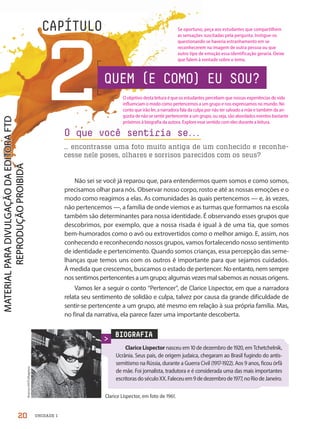 CAPÍTULO
2
Não sei se você já reparou que, para entendermos quem somos e como somos,
precisamos olhar para nós. Observar nosso corpo, rosto e até as nossas emoções e o
modo como reagimos a elas. As comunidades às quais pertencemos — e, às vezes,
não pertencemos —, a família de onde viemos e as turmas que formamos na escola
também são determinantes para nossa identidade. É observando esses grupos que
descobrimos, por exemplo, que a nossa risada é igual à de uma tia, que somos
bem-humorados como o avô ou extrovertidos como o melhor amigo. E, assim, nos
conhecendo e reconhecendo nossos grupos, vamos fortalecendo nosso sentimento
de identidade e pertencimento. Quando somos crianças, essa percepção das seme-
lhanças que temos uns com os outros é importante para que sejamos cuidados.
À medida que crescemos, buscamos o estado de pertencer. No entanto, nem sempre
nos sentimos pertencentes a um grupo; algumas vezes mal sabemos as nossas origens.
Vamos ler a seguir o conto “Pertencer”, de Clarice Lispector, em que a narradora
relata seu sentimento de solidão e culpa, talvez por causa da grande dificuldade de
sentir-se pertencente a um grupo, até mesmo em relação à sua própria família. Mas,
no final da narrativa, ela parece fazer uma importante descoberta.
O que você sentiria se.
.
.
… encontrasse uma foto muito antiga de um conhecido e reconhe-
cesse nele poses, olhares e sorrisos parecidos com os seus?
BIOGRAFIA
Clarice Lispector nasceu em 10 de dezembro de 1920, em Tchetchelnik,
Ucrânia. Seus pais, de origem judaica, chegaram ao Brasil fugindo do antis-
semitismo na Rússia, durante a Guerra Civil (1917-1922). Aos 9 anos, ficou órfã
de mãe. Foi jornalista, tradutora e é considerada uma das mais importantes
escritorasdoséculoXX.Faleceuem9dedezembrode1977,noRiodeJaneiro.
Clarice Lispector, em foto de 1961.
Acervo
UH/Folhapress
QUEM (E COMO) EU SOU?
20 UNIDADE 1
O objetivo desta leitura é que os estudantes percebam que nossas experiências de vida
influenciam o modo como pertencemos a um grupo e nos expressamos no mundo. No
conto que irão ler, a narradora fala da culpa por não ter salvado a mãe e também da an-
gústia de não se sentir pertencente a um grupo, ou seja, são abordados eventos bastante
próximos à biografia da autora. Explore esse sentido com eles durante a leitura.
Se oportuno, peça aos estudantes que compartilhem
as sensações suscitadas pela pergunta. Instigue-os
questionando se haveria estranhamento em se
reconhecerem na imagem de outra pessoa ou que
outro tipo de emoção essa identificação geraria. Deixe
que falem à vontade sobre o tema.
PDF-PRO-6047-UN1-C2-20-27-LA-PNLD21.indd 20 2/20/20 3:02 PM
 
