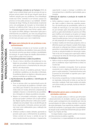 ORIENTAÇÕES PARA O PROFESSOR
A metodologia centrada no ser humano (HCD, do
inglês human-centered design) parte do princípio de que as
pessoas comuns sabem mais do que ninguém quais são as
melhores soluções para seus problemas. Essa metodologia
recebe esse nome, “centrada no ser humano”, porque seu
processo se inicia pelas pessoas e sua realidade. Também
chamada de Design Thinking, foi desenvolvida inicialmente
como uma pedagogia da inovação na Universidade de
Stanford, na Califórnia (EUA). Trata-se de uma metodolo-
gia adequada a projetos que visam formar sujeitos coleti-
vos capazes de refletir, dialogar e desenvolver ações para o
enfrentamento de problemas, por meio do protagonismo
dos membros de uma comunidade. A metodologia baseia-se
em três fases principais: ouvir, criar e implementar.

Etapas para detecção de um problema e seu
enfrentamento
A metodologia centrada no ser humano vai além da
detecção de problemas; ela estabelece meios para enfrentá-
-los, tecendo caminhos que abram sentidos e possibilidades
de resolução. As quatro etapas de trabalho desenvolvidas a
seguir podem auxiliar nesse processo.
1. Aproximação do tema e análise do problema
• Discutir o tema e identificar o(s) problema(s) na rea-
lidade da comunidade. Esta etapa proporciona uma
visão geral do tema e o levantamento de vários pro-
blemas a ele relacionados.
• Delimitar e discutir um problema particular. Trata-se
de delimitar o problema a ser discutido e enfrentado.
Os problemas devem ser objetivos e relevantes para as
pessoas envolvidas em sua discussão.
2. Aprofundamento do problema e identificação de
possibilidades
• Ouvir as pessoas sobre sua representação acerca do
tema, sua percepção do problema e também sobre
suas ideias para resolvê-lo. Esse processo de escuta
revela visões de mundo, demonstra compreensão da
realidade e favorece o entendimento das possibilida-
des e limitações em relação ao problema estudado.
• Mapear na comunidade instituições, organizações,
pessoas que podem contribuir com as ações planeja-
das. Mapear significa direcionar o olhar para as poten-
cialidades da comunidade. Trata-se da identificação de
locais, organizações, instituições, pessoas que pode-
riam atuar como colaboradores para a realização das
ações propostas.
• Sintetizar e analisar os dados coletados, apontando as
possíveis ações para o enfrentamento do problema.
Síntese consiste em buscar o sentido do que foi
visto e ouvido durante as entrevistas e mapeamento,
capacitando o grupo a enxergar o problema sob
nova perspectiva e a identificar oportunidades para a
inovação.
3. Definição de objetivos e produção de modelo de
intervenção
• Definir objetivos e propor um modelo de interven-
ção. Após a análise e síntese das sugestões propos-
tas e da identificação de possibilidades, define-se o
modelo de intervenção a ser executado, que pode
ser, por exemplo: ações articuladas (como uma cam-
panha ou ações desenvolvidas em parceria com ONGs
para modificar uma situação ou recuperar um espaço
público); criação de um produto (material concreto
capaz de auxiliar pessoas, como um manual educativo,
um site); proposição de uma política pública etc.
• Socializar modelos de intervenção propostos entre os
diferentes grupos que integram o projeto. Nesta etapa,
cada grupo ou subgrupo que integrou o projeto deve
apresentar à comunidade escolar e pessoas externas
à escola as soluções/modelos de intervenção criados.
Trata-se de criar um espaço para a apreciação, análise e
comparação das ideias de intervenções apresentadas.
4. Avaliação e documentação
• Aplicar e testar as soluções propostas. Buscar soluções
para os problemas requer experimentar as ideias no
mundo real.
• Avaliar os resultados conseguidos. Ouvir as pessoas
novamente com o objetivo de identificar como rea-
giram às ações propostas. É importante levantar junto
às pessoas da comunidade as sugestões para o aper-
feiçoamento das ideias.
• Documentar as experiências. As ideias testadas devem
ser registradas, destacando-se todas as suas fases de
execução e avaliação. Pode haver projetos articulados
com outras escolas, por exemplo, visando ao intercâm-
bio de ideias.

Orientações gerais para a condução de
atividades coletivas
Esta obra propõe práticas e vivências que demandam
o desenvolvimento de atividades coletivas cuja realização
sempre supõe o protagonismo dos estudantes por meio da
sua participação em todas as etapas, decisões e execuções
das ações planejadas. Essas experiências ampliam a visão de
mundo dos estudantes e a percepção sobre as possibilidades
de atuação social, contribuindo diretamente para que identi-
fiquem seus Projetos de Vida.
As etapas listadas a seguir podem auxiliar na incorpora-
ção desse processo às práticas sugeridas.
1. O compromisso e a responsabilidade de cada estudante
218
PDF2_MeuFuturo-MP-Parte Geral-209-226-PNLD21.indd 218 2/28/20 7:42 PM
 