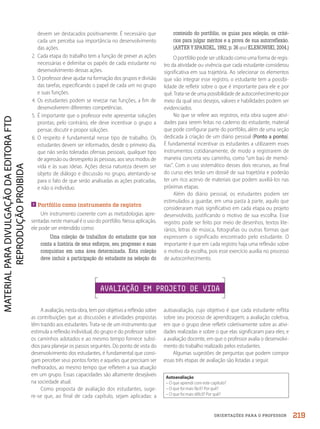 ORIENTAÇÕES PARA O PROFESSOR
devem ser destacados positivamente. É necessário que
cada um perceba sua importância no desenvolvimento
das ações.
2. Cada etapa do trabalho tem a função de prever as ações
necessárias e delimitar os papéis de cada estudante no
desenvolvimento dessas ações.
3. O professor deve ajudar na formação dos grupos e divisão
das tarefas, especificando o papel de cada um no grupo
e suas funções.
4. Os estudantes podem se revezar nas funções, a fim de
desenvolverem diferentes competências.
5. É importante que o professor evite apresentar soluções
prontas; pelo contrário, ele deve incentivar o grupo a
pensar, discutir e propor soluções.
6. O respeito é fundamental nesse tipo de trabalho. Os
estudantes devem ser informados, desde o primeiro dia,
que não serão toleradas ofensas pessoais, qualquer tipo
de agressão ou desrespeito às pessoas, aos seus modos de
vida e às suas ideias. Ações dessa natureza devem ser
objeto de diálogo e discussão no grupo, atentando-se
para o fato de que serão analisadas as ações praticadas,
e não o indivíduo.

Portfólio como instrumento de registro
Um instrumento coerente com as metodologias apre-
sentadas neste manual é o uso do portfólio. Nessa aplicação,
ele pode ser entendido como:
Uma coleção de trabalhos do estudante que nos
conta a história de seus esforços, seu progresso e suas
conquistas em uma área determinada. Esta coleção
deve incluir a participação do estudante na seleção do
conteúdo do portfólio, os guias para seleção, os crité-
rios para julgar méritos e a prova de sua autorreflexão.
(ARTER Y SPANDEL, 1992, p. 36 apud KLENOWSKI, 2004.)
O portfólio pode ser utilizado como uma forma de regis-
tro da atividade ou vivência que cada estudante considerou
significativa em sua trajetória. Ao selecionar os elementos
que vão integrar esse registro, o estudante tem a possibi-
lidade de refletir sobre o que é importante para ele e por
quê. Trata-se de uma possibilidade de autoconhecimento por
meio da qual seus desejos, valores e habilidades podem ser
evidenciados.
No que se refere aos registros, esta obra sugere ativi-
dades para serem feitas no caderno do estudante, material
que pode configurar parte do portfólio, além de uma seção
dedicada à criação de um diário pessoal (Ponto a ponto).
É fundamental incentivar os estudantes a utilizarem esses
instrumentos cotidianamente, de modo a registrarem de
maneira concreta seu caminho, como “um baú de memó-
rias”. Com o uso sistemático desses dois recursos, ao final
do curso eles terão um dossiê de sua trajetória e poderão
ter um rico acervo de materiais que podem auxiliá-los nas
próximas etapas.
Além do diário pessoal, os estudantes podem ser
estimulados a guardar, em uma pasta à parte, aquilo que
consideraram mais significativo em cada etapa ou projeto
desenvolvido, justificando o motivo de sua escolha. Esse
registro pode ser feito por meio de desenhos, textos lite-
rários, letras de música, fotografias ou outras formas que
expressem o significado encontrado pelo estudante. O
importante é que em cada registro haja uma reflexão sobre
o motivo da escolha, pois esse exercício auxilia no processo
de autoconhecimento.
AVALIAÇÃO EM PROJETO DE VIDA
A avaliação, nesta obra, tem por objetivo a reflexão sobre
as contribuições que as discussões e atividades propostas
têm trazido aos estudantes. Trata-se de um instrumento que
estimula a reflexão individual, do grupo e do professor sobre
os caminhos adotados e ao mesmo tempo fornece subsí-
dios para planejar os passos seguintes. Do ponto de vista do
desenvolvimento dos estudantes, é fundamental que consi-
gam perceber seus pontos fortes e aqueles que precisam ser
melhorados, ao mesmo tempo que refletem a sua atuação
em um grupo. Essas capacidades são altamente desejáveis
na sociedade atual.
Como proposta de avaliação dos estudantes, suge-
re-se que, ao final de cada capítulo, sejam aplicadas: a
autoavaliação, cujo objetivo é que cada estudante reflita
sobre seu processo de aprendizagem; a avaliação coletiva,
em que o grupo deve refletir coletivamente sobre as ativi-
dades realizadas e sobre o que elas significaram para eles; e
a avaliação docente, em que o professor avalia o desenvolvi-
mento do trabalho realizado pelos estudantes.
Algumas sugestões de perguntas que podem compor
essas três etapas de avaliação são listadas a seguir.
Autoavaliação
– O que aprendi com este capítulo?
– O que foi mais fácil? Por quê?
– O que foi mais difícil? Por quê?
219
PDF2_MeuFuturo-MP-Parte Geral-209-226-PNLD21.indd 219 2/28/20 7:42 PM
 